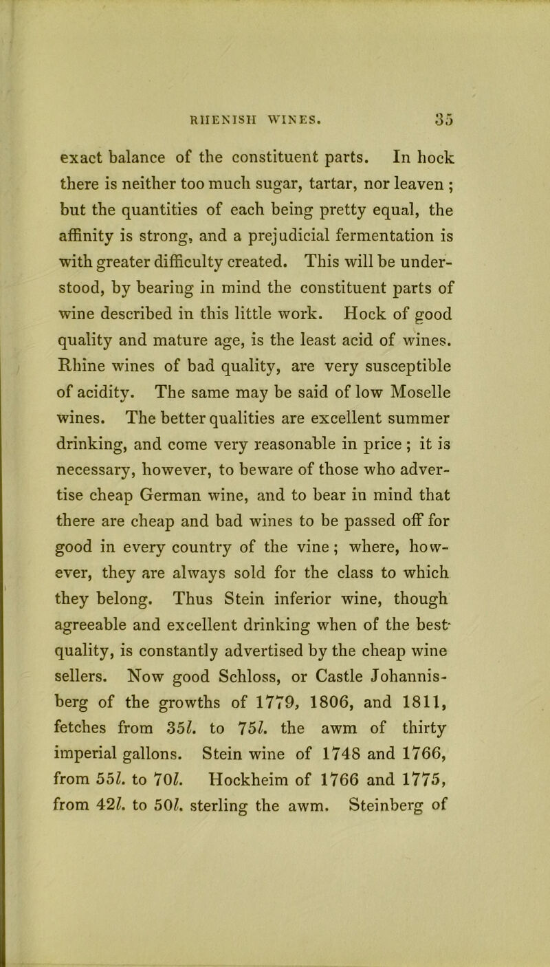 exact balance of the constituent parts. In hock there is neither too much sugar, tartar, nor leaven ; but the quantities of each being pretty equal, the affinity is strong, and a prejudicial fermentation is with greater difficulty created. This will be under- stood, by bearing in mind the constituent parts of wine described in this little work. Hock of good quality and mature age, is the least acid of wines. Rhine wines of bad quality, are very susceptible of acidity. The same may be said of low Moselle wines. The better qualities are excellent summer drinking, and come very reasonable in price ; it is necessary, however, to beware of those who adver- tise cheap German wine, and to bear in mind that there are cheap and bad wines to be passed off for good in every country of the vine; where, how- ever, they are always sold for the class to which they belong. Thus Stein inferior wine, though agreeable and excellent drinking when of the best- quality, is constantly advertised by the cheap wine sellers. Now good Schloss, or Castle Johannis- berg of the growths of 1779, 1806, and 1811, fetches from 35^. to 75Z. the awm of thirty imperial gallons. Stein wine of 1748 and 1766, from 55Z. to 70Z. Hockheim of 1766 and 1775, from 42Z. to 50Z. sterling the awm. Steinberg of
