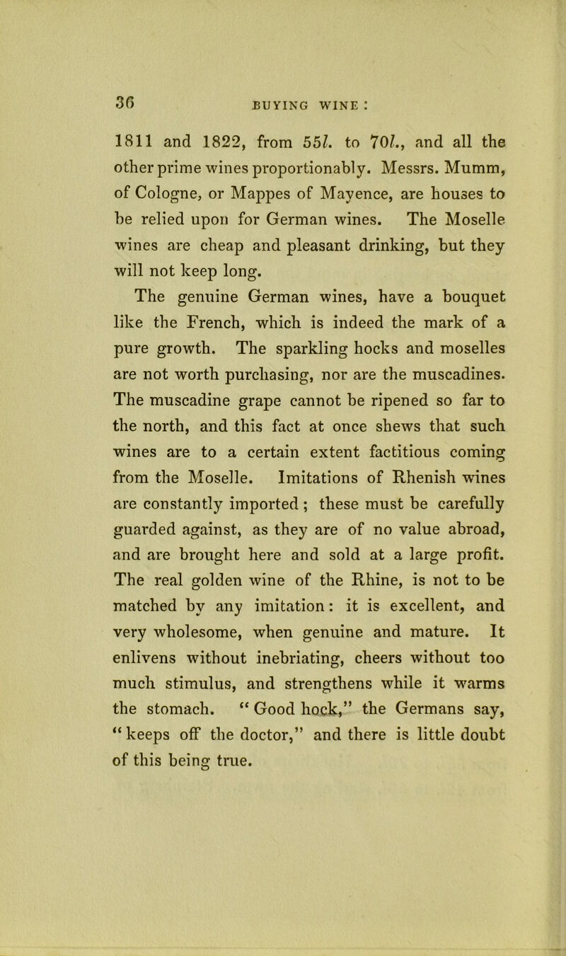 35 1811 and 1822, from 55?. to 70/., and all the other prime wines proportionably. Messrs. Mumm, of Cologne, or Mappes of Mayence, are houses to he relied upon for German wines. The Moselle wines are cheap and pleasant drinking, but they will not keep long. The genuine German wines, have a bouquet like the French, which is indeed the mark of a pure growth. The sparkling hocks and moselles are not worth purchasing, nor are the muscadines. The muscadine grape cannot be ripened so far to the north, and this fact at once shews that such wines are to a certain extent factitious coming from the Moselle. Imitations of Rhenish wines are constantly imported ; these must be carefully guarded against, as they are of no value abroad, and are brought here and sold at a large profit. The real golden wine of the Rhine, is not to be matched by any imitation: it is excellent, and very wholesome, when genuine and mature. It enlivens without inebriating, cheers without too much stimulus, and strengthens while it warms the stomach. “ Good hock,” the Germans say, “ keeps off the doctor,” and there is little doubt of this being true.