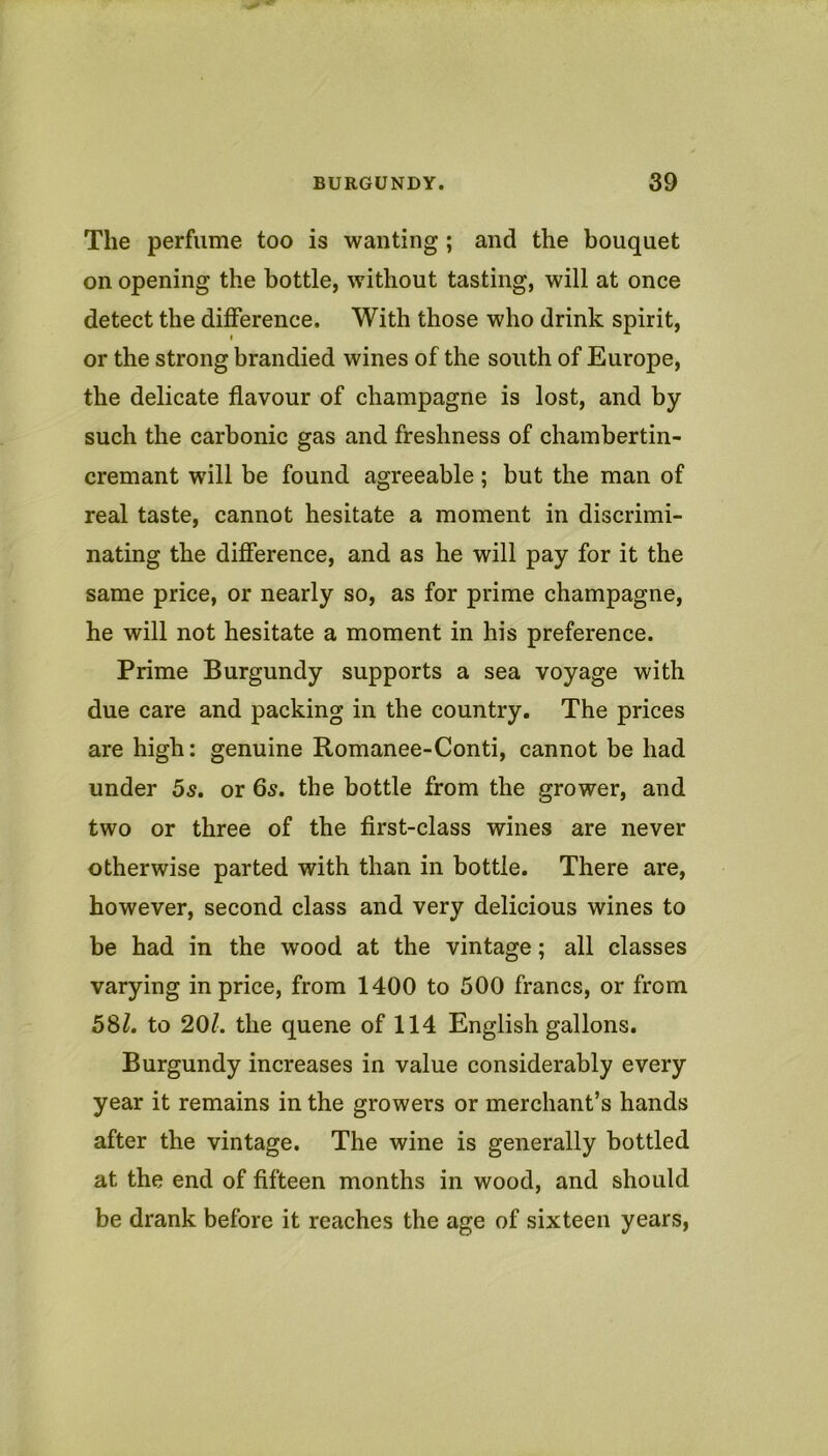 The perfume too is wanting ; and the bouquet on opening the bottle, without tasting, will at once detect the difference. With those who drink spirit, t or the strong brandied wines of the south of Europe, the delicate flavour of champagne is lost, and by such the carbonic gas and freshness of chambertin- cremant will be found agreeable; but the man of real taste, cannot hesitate a moment in discrimi- nating the difference, and as he will pay for it the same price, or nearly so, as for prime champagne, he will not hesitate a moment in his preference. Prime Burgundy supports a sea voyage with due care and packing in the country. The prices are high: genuine Romanee-Conti, cannot be had under 5s. or 6s. the bottle from the grower, and two or three of the first-class wines are never otherwise parted with than in bottle. There are, however, second class and very delicious wines to be had in the wood at the vintage; all classes varying in price, from 1400 to 500 francs, or from 5Sl. to 201. the queue of 114 English gallons. Burgundy increases in value considerably every year it remains in the growers or merchant’s hands after the vintage. The wine is generally bottled at the end of fifteen months in wood, and should be drank before it reaches the age of sixteen years.