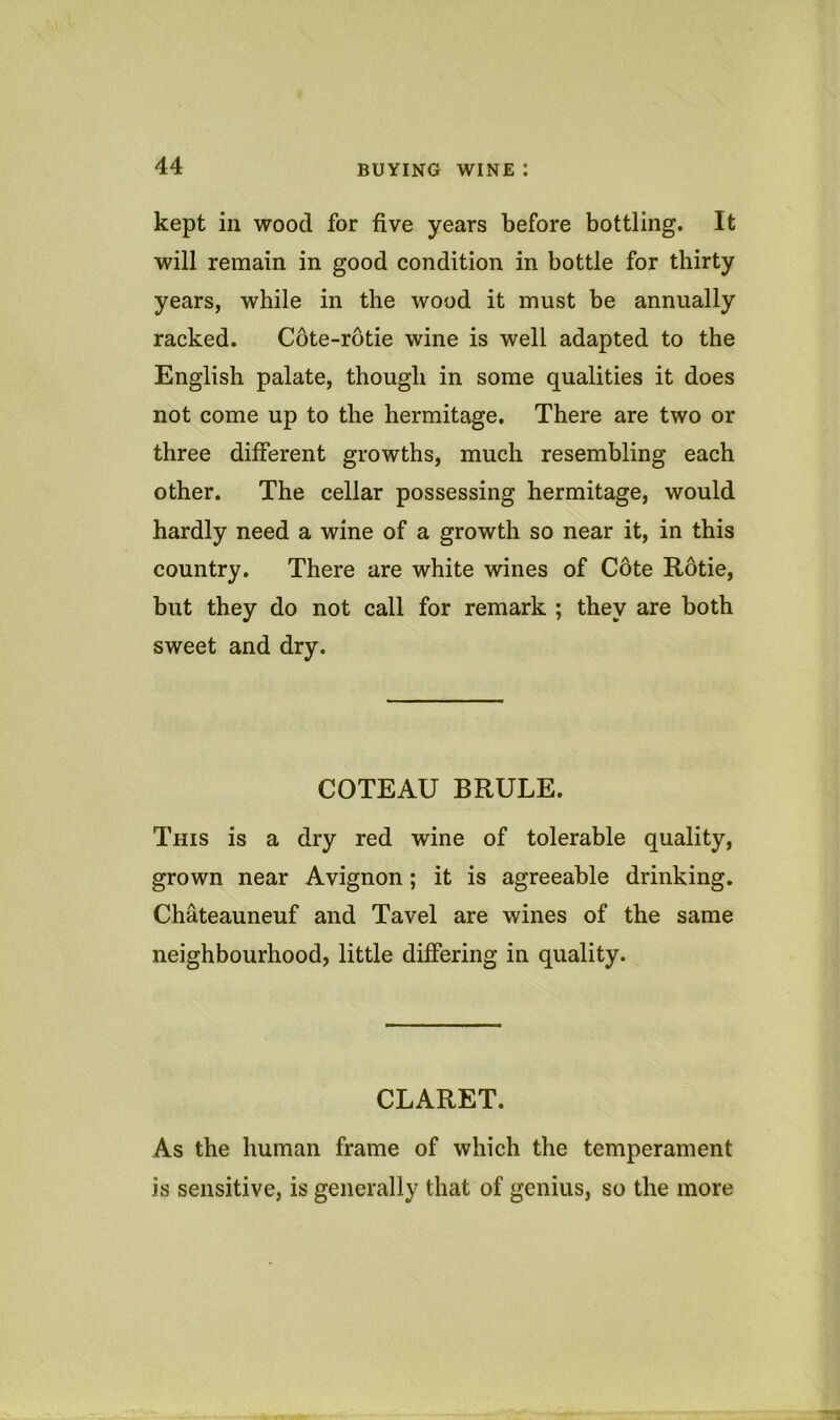 kept in wood for five years before bottling. It will remain in good condition in bottle for thirty years, while in the wood it must be annually racked. Cote-rotie wine is well adapted to the English palate, though in some qualities it does not come up to the hermitage. There are two or three different growths, much resembling each other. The cellar possessing hermitage, would hardly need a wine of a growth so near it, in this country. There are white wines of Cote Rotie, but they do not call for remark ; they are both sweet and dry. COTEAU BRULE. This is a dry red wine of tolerable quality, grown near Avignon; it is agreeable drinking. Chateauneuf and Tavel are wines of the same neighbourhood, little differing in quality. CLARET. As the human frame of which the temperament is sensitive, is generally that of genius, so the more