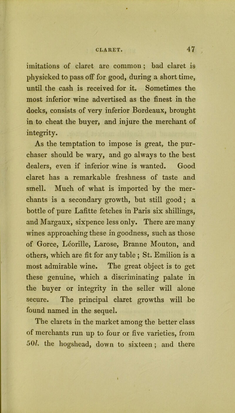 imitations of claret are common ; bad claret is physicked to pass off for good, during a short time, until the cash is received for it. Sometimes the most inferior •wine advertised as the finest in the docks, consists of very inferior Bordeaux, brought in to cheat the buyer, and injure the merchant of integrity. As the temptation to impose is great, the pur- chaser should be wary, and go always to the best dealers, even if inferior wine is wanted. Good claret has a remarkable freshness of taste and smell. Much of what is imported by the mer- chants is a secondary growth, but still good; a bottle of pure Lafitte fetches in Paris six shillings, and Margaux, sixpence less only. There are many wines approaching these in goodness, such as those of Gorce, Leorille, Larose, Branne Mouton, and others, which are fit for any table ; St. Emilion is a most admirable wine. The great object is to get these genuine, which a discriminating palate in the buyer or integrity in the seller will alone secure. The principal claret growths wdll be found named in the sequel. The clarets in the market among the better class of merchants run up to four or five varieties, from 50^. the hogshead, down to sixteen ; and there \