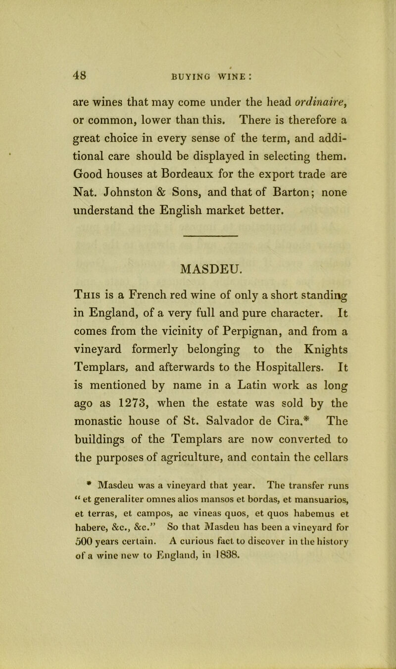 are wines that may come under the head ordinaire^ or common, lower than this. There is therefore a great choice in every sense of the term, and addi- tional care should be displayed in selecting them. Good houses at Bordeaux for the export trade are Nat. Johnston & Sons, and that of Barton; none understand the English market better. MASDEU. This is a French red wine of only a short standing in England, of a very full and pure character. It comes from the vicinity of Perpignan, and from a vineyard formerly belonging to the Knights Templars, and afterwards to the Hospitallers. It is mentioned by name in a Latin work as long ago as 1273, when the estate was sold by the monastic house of St. Salvador de Cira.* The buildings of the Templars are now converted to the purposes of agriculture, and contain the cellars • Masdeu was a vineyard that year. The transfer runs “ et generaliter omnes alios mansos et bordas, et mansuarios, et terras, et campos, ac vineas quos, et quos habemus et habere, &c., &c.” So that Masdeu has been a vineyard for 500 years certain. A curious fact to discover in the history of a wine new to England, in 1838.