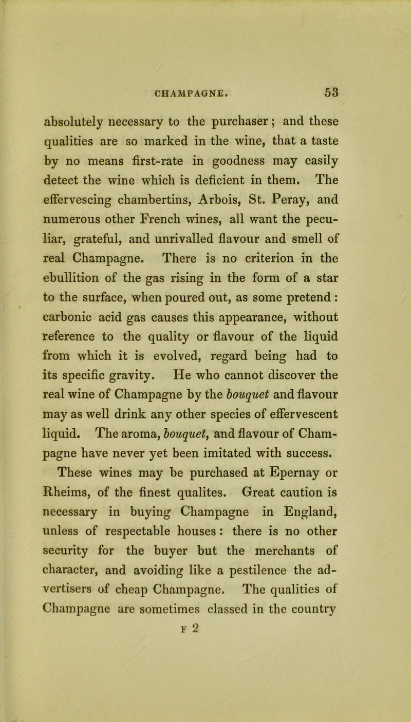 absolutely necessary to the purchaser; and these qualities are so marked in the wine, that a taste by no means first-rate in goodness may easily detect the wine which is deficient in them. The effervescing chambertins, Arbois, St. Peray, and numerous other French wines, all want the pecu- liar, grateful, and unrivalled flavour and smell of real Champagne. There is no criterion in the ebullition of the gas rising in the form of a star to the surface, when poured out, as some pretend : carbonic acid gas causes this appearance, without reference to the quality or flavour of the liquid from which it is evolved, regard being had to its specific gravity. He who cannot discover the real wine of Champagne by the bouquet and flavour may as well drink any other species of effervescent liquid. The aroma, bouquet, and flavour of Cham- pagne have never yet been imitated with success. These wines may be purchased at Epernay or Rheims, of the finest qualites. Great caution is necessary in buying Champagne in England, unless of respectable houses: there is no other security for the buyer but the merchants of character, and avoiding like a pestilence the ad- vertisers of cheap Champagne. The qualities of Champagne are sometimes classed in the country F 2