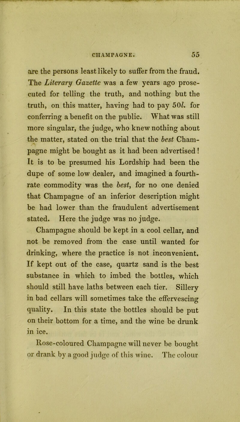 are the persons least likely to suffer from the fraud. The Literary Gazette was a few years ago prose- cuted for telling the truth, and nothing but the truth, on this matter, having had to pay 50Z. for conferring a benefit on the public. What was still more singular, the judge, who knew nothing about the matter, stated on the trial that the best Cham- pagne might be bought as it had been advertised ! It is to be presumed his Lordship had been the dupe of some low dealer, and imagined a fourth- rate commodity was the best, for no one denied that Champagne of an inferior description might be had lower than the fraudulent advertisement stated. Here the judge was no judge. Champagne should be kept in a cool cellar, and not be removed from tbe case until wanted for drinking, where the practice is not inconvenient. If kept out of the case, quartz sand is the best substance in which to imbed the bottles, which should still have laths between each tier. Sillery in bad cellars will sometimes take the effervescing quality. In this state the bottles should be put on their bottom for a time, and the wine be drunk in ice. Rose-coloured Champagne will never be bought or drank by a good judge of this wine. The colour