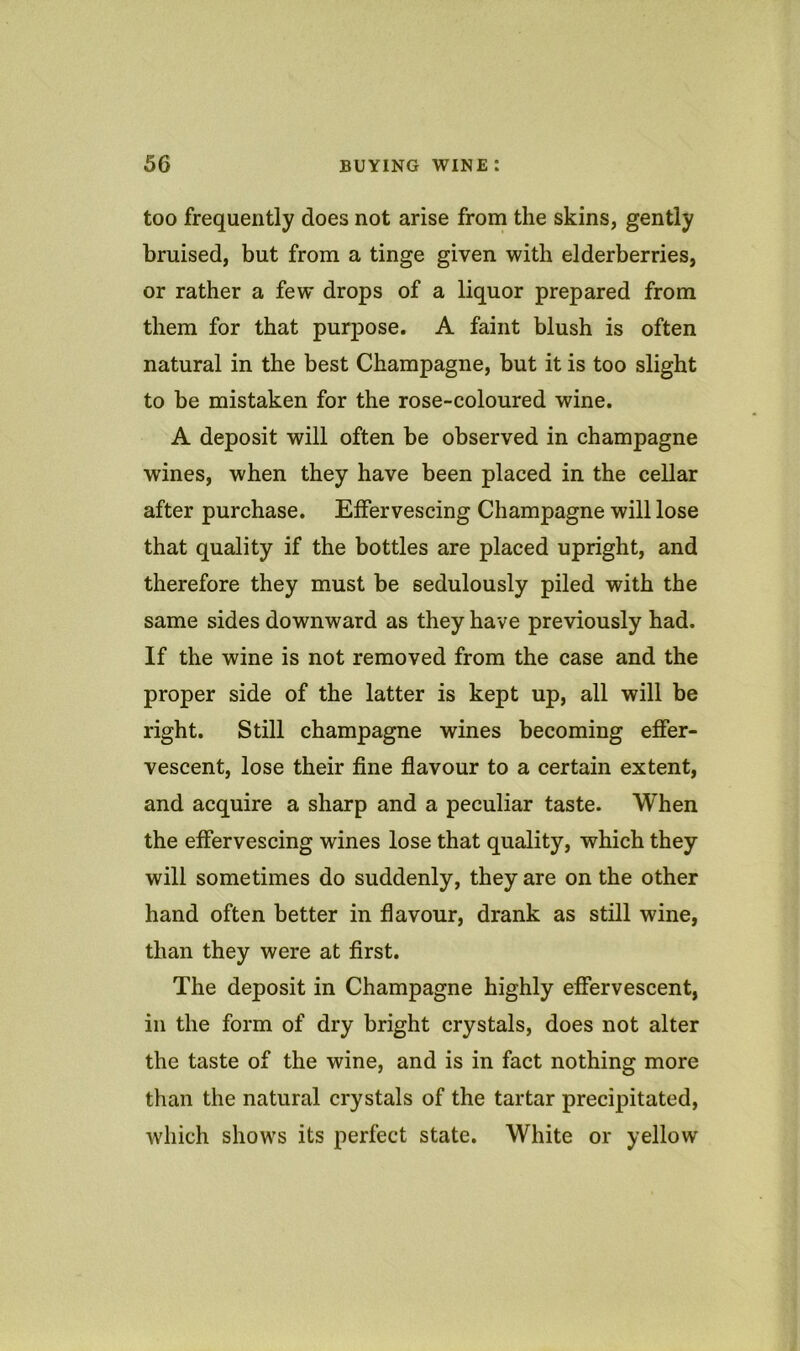 too frequently does not arise from the skins, gently bruised, but from a tinge given with elderberries, or rather a few drops of a liquor prepared from them for that purpose. A faint blush is often natural in the best Champagne, but it is too slight to be mistaken for the rose-coloured wine. A deposit will often be observed in champagne wines, when they have been placed in the cellar after purchase. Eifervescing Champagne will lose that quality if the bottles are placed upright, and therefore they must be sedulously piled with the same sides downward as they have previously had. If the wine is not removed from the case and the proper side of the latter is kept up, all will be right. Still champagne wines becoming effer- vescent, lose their fine fiavour to a certain extent, and acquire a sharp and a peculiar taste. When the effervescing wines lose that quality, which they will sometimes do suddenly, they are on the other hand often better in fiavour, drank as still wine, than they were at first. The deposit in Champagne highly effervescent, in the form of dry bright crystals, does not alter the taste of the wine, and is in fact nothing more than the natural crystals of the tartar precipitated, which shows its perfect state. White or yellow