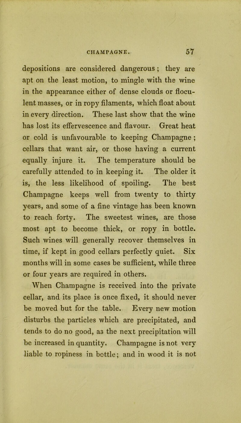 depositions are considered dangerous ; they are apt on the least motion, to mingle with the wine in the appearance either of dense clouds or flocu- lent masses, or in ropy filaments, which float about in every direction. These last show that the wine has lost its effervescence and flavour. Great heat or cold is unfavourable to keeping Champagne ; cellars that want air, or those having a current equally injure it. The temperature should be carefully attended to in keeping it. The older it is, the less likelihood of spoiling. The best Champagne keeps well from twenty to thirty years, and some of a fine vintage has been known to reach forty. The sweetest wines, are those most apt to become thick, or ropy in bottle. Such wines will generally recover themselves in time, if kept in good cellars perfectly quiet. Six months will in some cases be sufficient, while three or four years are required in others. When Champagne is received into the private cellar, and its place is once fixed, it should never be moved but for the table. Every new motion disturbs the particles which are precipitated, and tends to do no good, as the next precipitation will be increased in quantity. Champagne is not very liable to ropiness in bottle; and in wood it is not