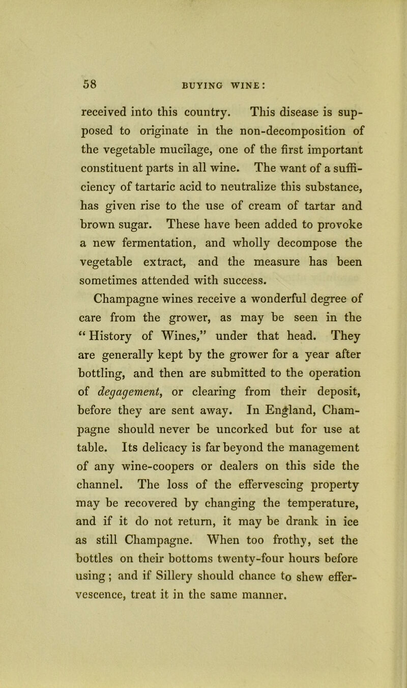 received into this country. This disease is sup- posed to originate in the non-decomposition of the vegetable mucilage, one of the first important constituent parts in all wine. The want of a suffi- ciency of tartaric acid to neutralize this substance, has given rise to the use of cream of tartar and brown sugar. These have been added to provoke a new fermentation, and wholly decompose the vegetable extract, and the measure has been sometimes attended with success. Champagne wines receive a wonderful degree of care from the grower, as may be seen in the “ History of Wines,” under that head. They are generally kept by the grower for a year after bottling, and then are submitted to the operation of degagementj or clearing from their deposit, before they are sent away. In England, Cham- pagne should never be uncorked but for use at table. Its delicacy is far beyond the management of any wine-coopers or dealers on this side the channel. The loss of the effervescing property may be recovered by changing the temperature, and if it do not return, it may be drank in ice as still Champagne. When too frothy, set the bottles on their bottoms twentv-four hours before using; and if Sillery should chance to shew effer- vescence, treat it in the same manner.