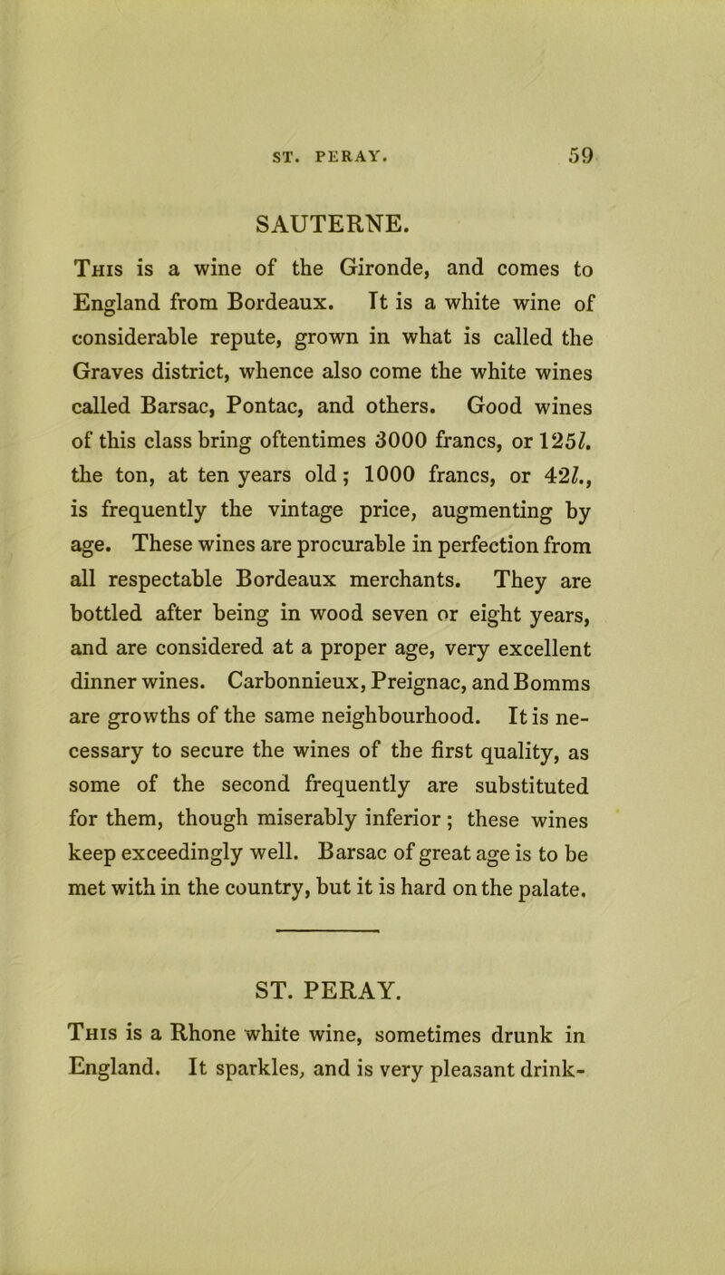SAUTERNE. This is a wine of the Gironde, and comes to England from Bordeaux. It is a white wine of considerable repute, grown in what is called the Graves district, whence also come the white wines called Barsac, Pontac, and others. Good wines of this class bring oftentimes 3000 francs, or 125/. the ton, at ten years old; 1000 francs, or 42/., is frequently the vintage price, augmenting by age. These wines are procurable in perfection from all respectable Bordeaux merchants. They are bottled after being in wood seven or eight years, and are considered at a proper age, very excellent dinner wines. Carbonnieux, Preignac, and Bomms are growths of the same neighbourhood. It is ne- cessary to secure the wines of the first quality, as some of the second frequently are substituted for them, though miserably inferior; these wines keep exceedingly well. Barsac of great age is to be met with in the country, but it is hard on the palate. ST. PERAY. This is a Rhone white wine, sometimes drunk in England. It sparkles, and is very pleasant drink-