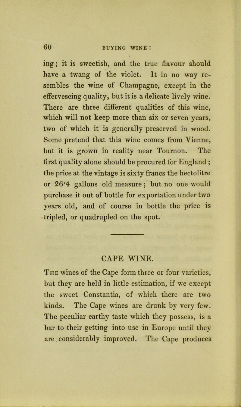 ing; it is sweetish, and the true flavour should have a twang of the violet. It in no way re- sembles the wine of Champagne, except in the effervescing quality, but it is a delicate lively wine. There are three different qualities of this wine, which will not keep more than six or seven years, two of which it is generally preserved in wood. Some pretend that this wine comes from Vienne, but it is grown in reality near Tournon. The first quality alone should be procured for England ; the price at the vintage is sixty francs the hectolitre or 26*4 gallons old measure; but no one would purchase it out of bottle for exportation under two years old, and of course in bottle the price is tripled, or quadrupled on the spot. CAPE WINE. The wines of the Cape form three or four varieties, but they are held in little estimation, if we except the sweet Constantia, of which there are two kinds. The Cape wines are drunk by very few. The peculiar earthy taste which they possess, is a bar to their getting into use in Europe until they are , considerably improved. The Cape produces
