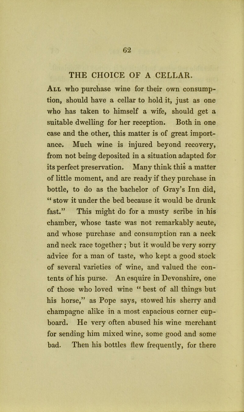 THE CHOICE OF A CELLAR. All who purchase wine for their own consump- tion, should have a cellar to hold it, just as one who has taken to himself a wife, should get a suitable dwelling for her reception. Both in one case and the other, this matter is of great import- ance, Much wine is injured beyond recovery, from not being deposited in a situation adapted for its perfect preservation. Many think this a matter of little moment, and are ready if they purchase in bottle, to do as the bachelor of Gray’s Inn did, “ stow it under the bed because it would be drunk fast.” This might do for a musty scribe in his chamber, whose taste was not remarkably acute, and whose purchase and consumption ran a neck and neck race together ; but it would be very sorry advice for a man of taste, who kept a good stock of several varieties of wine, and valued the con- tents of his purse. An esquire in Devonshire, one of those who loved wine “ best of all things but his horse,” as Pope says, stowed his sherry and champagne alike in a most capacious corner cup- board. He very often abused his wine merchant for sending him mixed wine, some good and some bad. Then his bottles flew frequently, for there