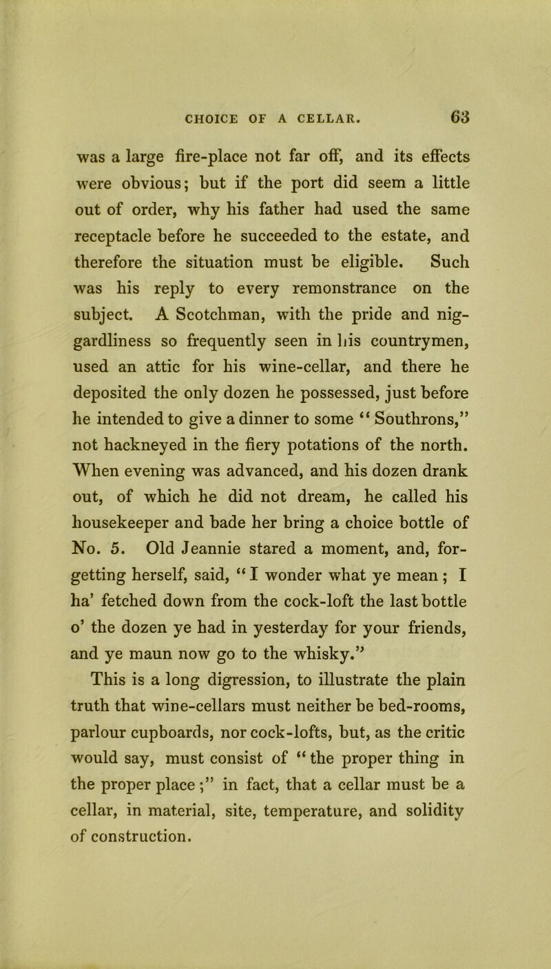 was a large fire-place not far off, and its effects were obvious; but if the port did seem a little out of order, why his father had used the same receptacle before he succeeded to the estate, and therefore the situation must be eligible. Such was his reply to every remonstrance on the subject. A Scotchman, with the pride and nig- gardliness so frequently seen in his countrymen, used an attic for his wine-cellar, and there he deposited the only dozen he possessed, just before he intended to give a dinner to some “ Southrons,” not hackneyed in the fiery potations of the north. When evening was advanced, and his dozen drank out, of which he did not dream, he called his housekeeper and bade her bring a choice bottle of No. 5. Old Jeannie stared a moment, and, for- getting herself, said, “ I wonder what ye mean ; I ha’ fetched down from the cock-loft the last bottle o’ the dozen ye had in yesterday for your friends, and ye maun now go to the whisky.’^ This is a long digression, to illustrate the plain truth that wine-cellars must neither be bed-rooms, parlour cupboards, nor cock-lofts, but, as the critic would say, must consist of “ the proper thing in the proper place in fact, that a cellar must be a cellar, in material, site, temperature, and solidity of construction.