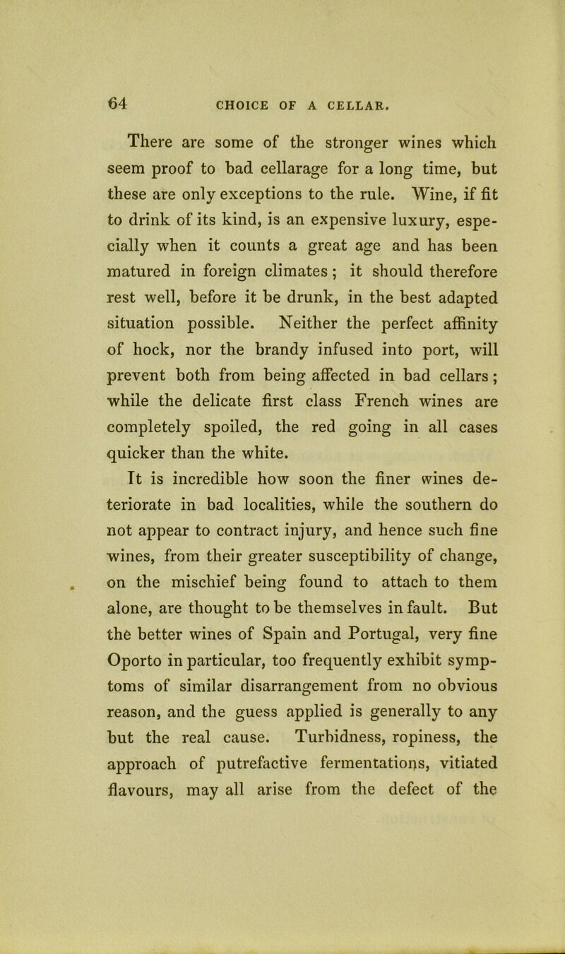 There are some of the stronger wines which seem proof to bad cellarage for a long time, but these are only exceptions to the rule. Wine, if fit to drink of its kind, is an expensive luxury, espe- cially when it counts a great age and has been matured in foreign climates; it should therefore rest well, before it be drunk, in the best adapted situation possible. Neither the perfect affinity of hock, nor the brandy infused into port, will prevent both from being affected in bad cellars; while the delicate first class French wines are completely spoiled, the red going in all cases quicker than the white. It is incredible how soon the finer wines de- teriorate in bad localities, while the southern do not appear to contract injury, and hence such fine wines, from their greater susceptibility of change, on the mischief being found to attach to them alone, are thought to be themselves in fault. But the better wines of Spain and Portugal, very fine Oporto in particular, too frequently exhibit symp- toms of similar disarrangement from no obvious reason, and the guess applied is generally to any but the real cause. Turbidness, ropiness, the approach of putrefactive fermentations, vitiated flavours, may all arise from the defect of the