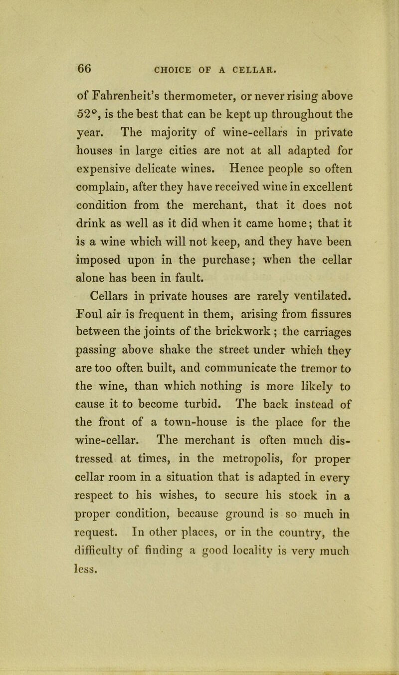 of Fahrenheit’s thermometer, or never rising above 52'^, is the best that can be kept up throughout the year. The majority of wine-cellars in private houses in large cities are not at all adapted for expensive delicate wines. Hence people so often complain, after they have received wine in excellent condition from the merchant, that it does not drink as well as it did when it came home; that it is a wine which will not keep, and they have been imposed upon in the purchase; when the cellar alone has been in fault. Cellars in private houses are rarely ventilated. Foul air is frequent in them, arising from fissures between the joints of the brickwork ; the carriages passing above shake the street under which they are too often built, and communicate the tremor to the wine, than which nothing is more likely to cause it to become turbid. The back instead of the front of a town-house is the place for the wine-cellar. The merchant is often much dis- tressed at times, in the metropolis, for proper cellar room in a situation that is adapted in every respect to his wishes, to secure his stock in a proper condition, because ground is so much in request. In other places, or in the country, the difficulty of finding a good locality is very much less.