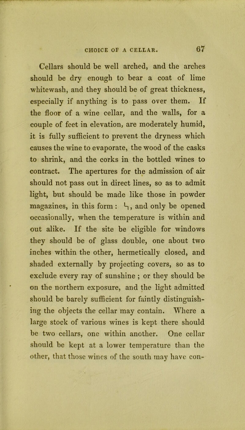 Cellars should be well arched, and the arches should be dry enough to bear a coat of lime whitewash, and they should be of great thickness, especially if anything is to pass over them. If the floor of a wine cellar, and the walls, for a couple of feet in elevation, are moderately humid, it is fully sufficient to prevent the dryness which causes the wine to evaporate, the wood of the casks to shrink, and the corks in the bottled wines to contract. The apertures for the admission of air should not pass out in direct lines, so as to admit light, but should be made like those in powder magazines, in this form : , and only be opened occasionally, when the temperature is within and out alike. If the site be eligible for windows they should be of glass double, one about two inches within the other, hermetically closed, and shaded externally by projecting covers, so as to exclude every ray of sunshine ; or they should be on the northem exposure, and the light admitted should be barely sufficient for faintly distinguish- ing the objects the cellar may contain. Where a large stock of various wines is kept there should be two cellars, one within another. One cellar should be kept at a lower temperature than the other, that those wines of the south may have con-
