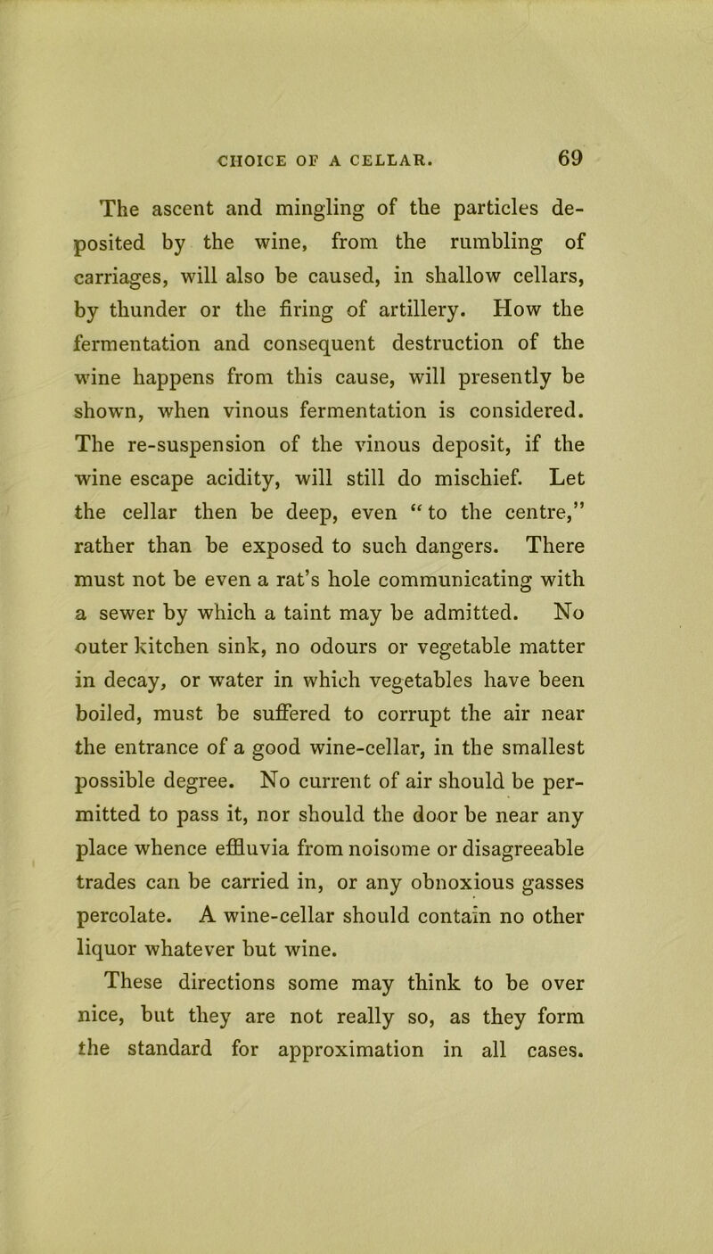 The ascent and mingling of the particles de- posited by the wine, from the rumbling of carriages, will also be caused, in shallow cellars, by thunder or the firing of artillery. How the fermentation and consequent destruction of the wine happens from this cause, will presently be shown, when vinous fermentation is considered. The re-suspension of the vinous deposit, if the wine escape acidity, will still do mischief. Let the cellar then be deep, even to the centre,” rather than be exposed to such dangers. There must not be even a rat’s hole communicating with a sewer by which a taint may be admitted. No outer kitchen sink, no odours or vegetable matter in decay, or water in which vegetables have been boiled, must be suffered to corrupt the air near the entrance of a good wine-cellar, in the smallest possible degree. No current of air should be per- mitted to pass it, nor should the door be near any place whence effluvia from noisome or disagreeable trades can be carried in, or any obnoxious gasses percolate. A wine-cellar should contain no other liquor whatever but wine. These directions some may think to be over nice, but they are not really so, as they form the standard for approximation in all cases.