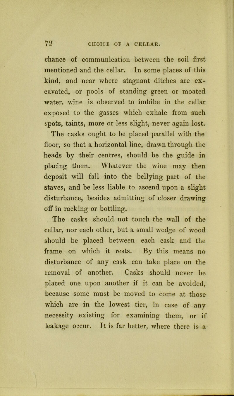 chance of communication between the soil first mentioned and the cellar. In some places of this kind, and near where stagnant ditches are ex- cavated, or pools of standing green or moated water, wine is observed to imbibe in the cellar exposed to the gasses which exhale from such spots, taints, more or less slight, never again lost. The casks ought to be placed parallel with the floor, so that a horizontal line, drawn through the heads by their centres, should be the guide in placing them. Whatever the wine may then deposit will fall into the bellying part of the staves, and be less liable to ascend upon a slight disturbance, besides admitting of closer drawing off in racking or bottling. The casks should not touch the wall of the cellar, nor each other, but a small wedge of wood should be placed between each cask and the frame on which it rests. By this means no disturbance of any cask can take place on the removal of another. Casks should never be placed one upon another if it can be avoided, because some must be moved to come at those which are in the lowest tier, in case of any necessity existing for examining them, or if leakage occur. It is far better, where there is a