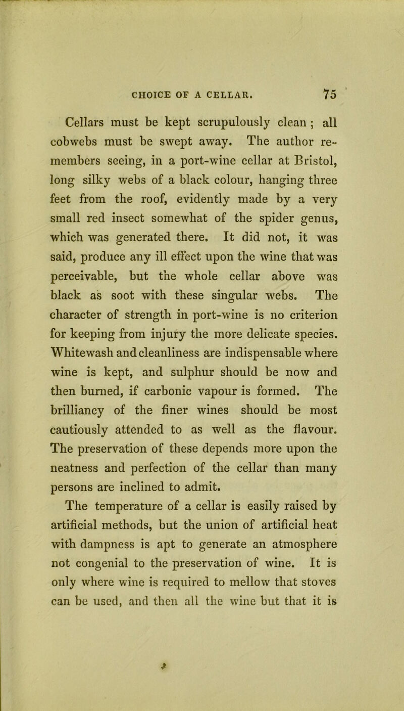 Cellars must be kept scrupulously clean ; all cobwebs must be swept away. The author re- members seeing, in a port-wine cellar at Bristol, long silky webs of a black colour, hanging three feet from the roof, evidently made by a very small red insect somewhat of the spider genus, which was generated there. It did not, it was said, produce any ill effect upon the wine that was perceivable, but the whole cellar above was black as soot with these singular webs. The character of strength in port-wine is no criterion for keeping from injury the more delicate species. Whitewash and cleanliness are indispensable where wine is kept, and sulphur should be now and then burned, if carbonic vapour is formed. The brilliancy of the finer wines should be most cautiously attended to as well as the flavour. The preservation of these depends more upon the neatness and perfection of the cellar than many persons are inclined to admit. The temperature of a cellar is easily raised by artificial methods, but the union of artificial heat with dampness is apt to generate an atmosphere not congenial to the preservation of wine. It is only where wine is required to mellow that stoves can be used, and then all the wine but that it is