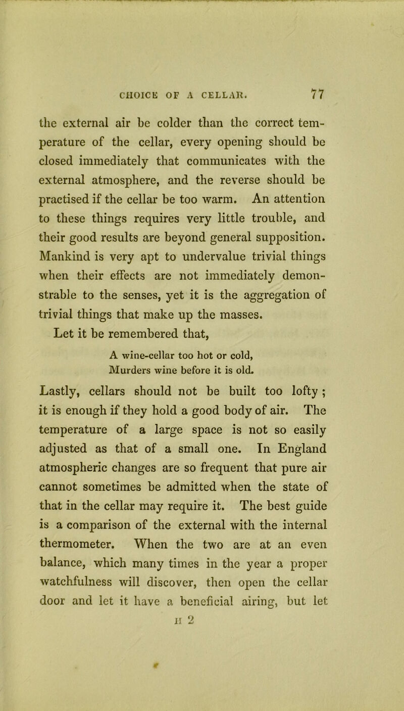 the external air be colder than the correct tem- perature of the cellar, every opening should be closed immediately that communicates with the external atmosphere, and the reverse should be practised if the cellar be too warm. An attention to these things requires very little trouble, and their good results are beyond general supposition. Mankind is very apt to undervalue trivial things when their effects are not immediately demon- strable to the senses, yet it is the aggregation of trivial things that make up the masses. Let it be remembered that, A wine-cellar too hot or cold, Murders wine before it is old. Lastly, cellars should not be built too lofty ; it is enough if they hold a good body of air. The temperature of a large space is not so easily adjusted as that of a small one. In England atmospheric changes are so frequent that pure air cannot sometimes be admitted when the state of that in the cellar may require it. The best guide is a comparison of the external with the internal thermometer. When the two are at an even balance, which many times in the year a proper watchfulness will discover, then open the cellar door and let it have a beneficial airing, but let II 2