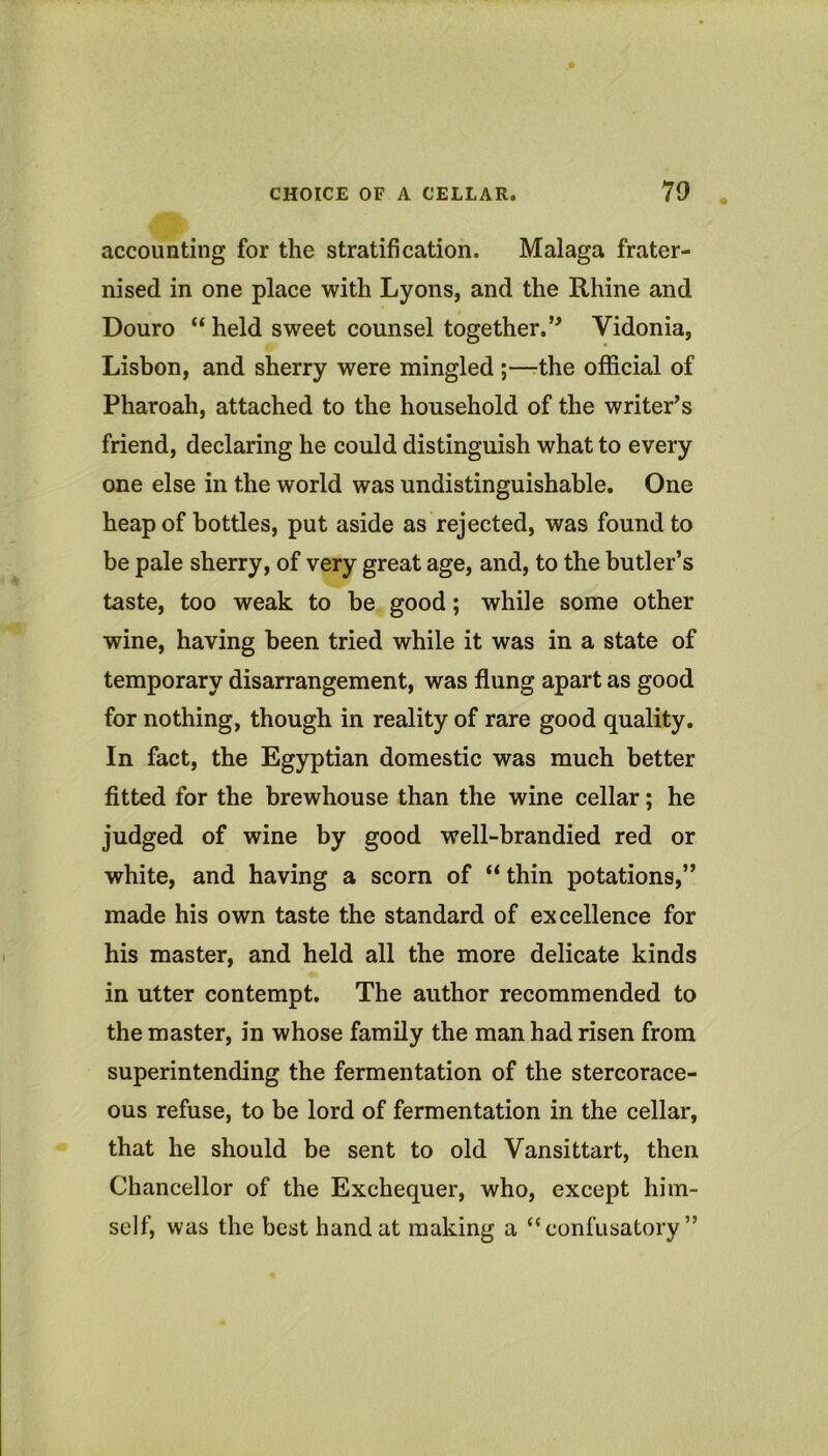 accounting for the stratification. Malaga frater- nised in one place with Lyons, and the Rhine and Douro “ held sweet counsel together.’^ Vidonia, Lisbon, and sherry were mingled ;—the official of Pharoah, attached to the household of the writer’s friend, declaring he could distinguish what to every one else in the world was undistinguishable. One heap of bottles, put aside as rejected, was found to be pale sherry, of very great age, and, to the butler’s taste, too weak to be good; while some other wine, having been tried while it was in a state of temporary disarrangement, was flung apart as good for nothing, though in reality of rare good quality. In fact, the Egyptian domestic was much better fitted for the brewhouse than the wine cellar; he judged of wine by good well-brandied red or white, and having a scorn of “thin potations,” made his own taste the standard of excellence for his master, and held all the more delicate kinds in utter contempt. The author recommended to the master, in whose family the man had risen from superintending the fermentation of the stercorace- ous refuse, to be lord of fermentation in the cellar, that he should be sent to old Vansittart, then Chancellor of the Exchequer, who, except him- self, was the best hand at making a “confusatory ”