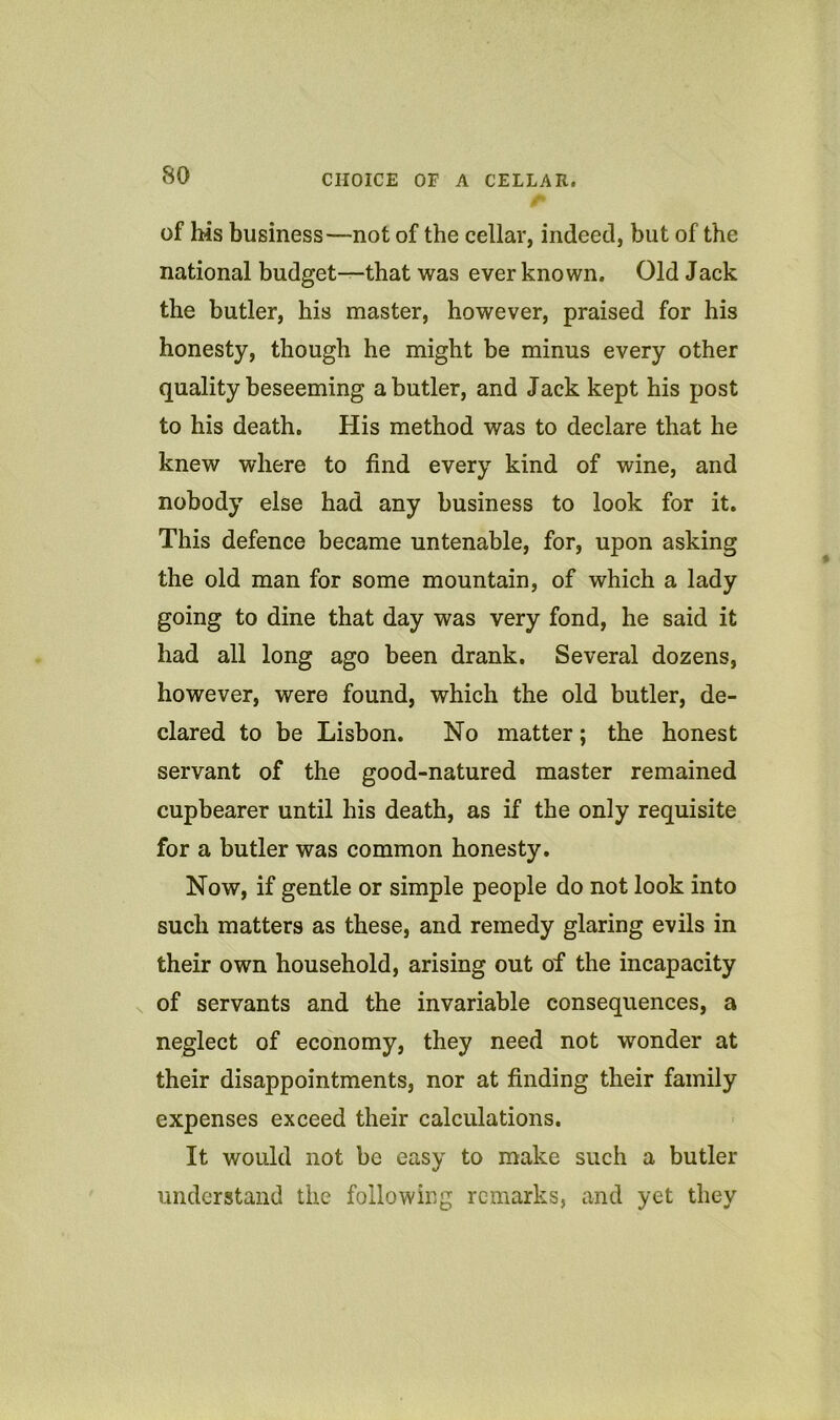 of his business—not of the cellar, indeed, but of the national budget—that was ever known. Old Jack the butler, his master, however, praised for his honesty, though he might be minus every other quality beseeming a butler, and Jack kept his post to his death. His method was to declare that he knew where to find every kind of wine, and nobody else had any business to look for it. This defence became untenable, for, upon asking the old man for some mountain, of which a lady going to dine that day was very fond, he said it had all long ago been drank. Several dozens, however, were found, which the old butler, de- clared to be Lisbon. No matter; the honest servant of the good-natured master remained cupbearer until his death, as if the only requisite for a butler was common honesty. Now, if gentle or simple people do not look into such matters as these, and remedy glaring evils in their own household, arising out of the incapacity of servants and the invariable consequences, a neglect of economy, they need not wonder at their disappointments, nor at finding their family expenses exceed their calculations. It would not be easy to make such a butler understand the following remarks, and yet they