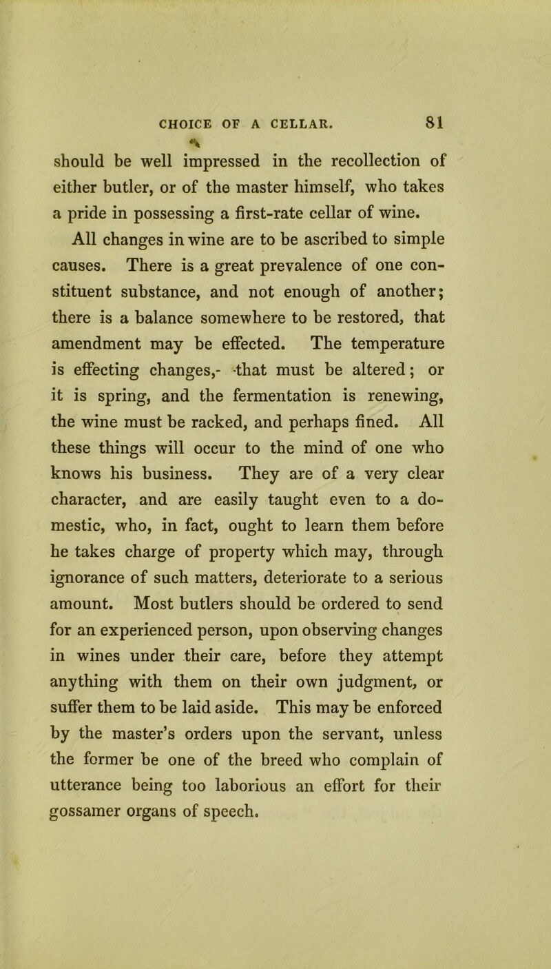 *V should be well impressed in the recollection of either butler, or of the master himself, who takes a pride in possessing a first-rate cellar of wine. All changes in wine are to be ascribed to simple causes. There is a great prevalence of one con- stituent substance, and not enough of another; there is a balance somewhere to be restored, that amendment may be effected. The temperature is effecting changes,- that must be altered; or it is spring, and the fermentation is renewing, the wine must be racked, and perhaps fined. All these things will occur to the mind of one who knows his business. They are of a very clear character, and are easily taught even to a do- mestic, who, in fact, ought to learn them before he takes charge of property which may, through ignorance of such matters, deteriorate to a serious amount. Most butlers should be ordered to send for an experienced person, upon observing changes in wines under their care, before they attempt anything with them on their own judgment, or suffer them to be laid aside. This may be enforced by the master’s orders upon the servant, unless the former be one of the breed who complain of utterance being too laborious an effort for their gossamer organs of speech.