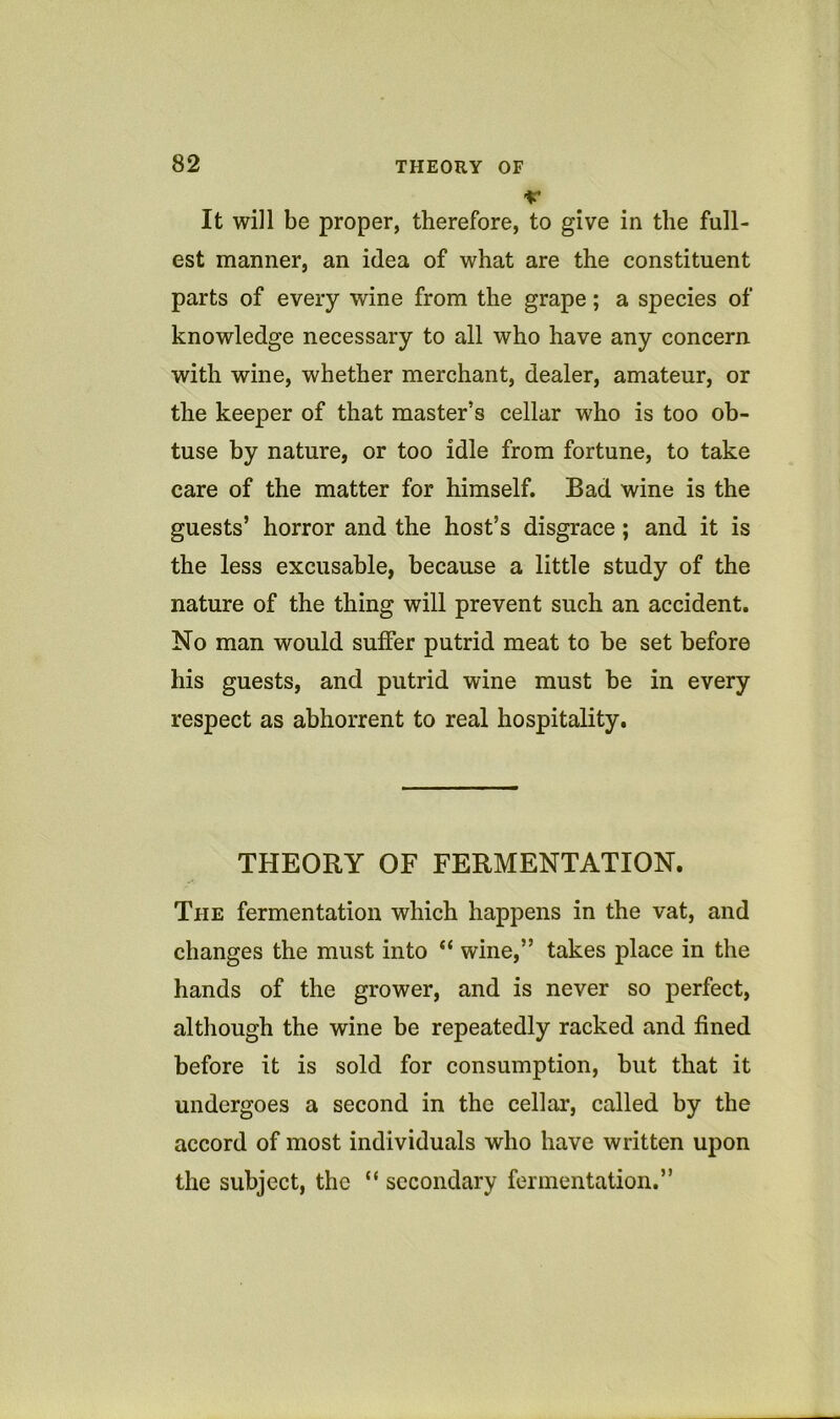 •V It will be proper, therefore, to give in the full- est manner, an idea of what are the constituent parts of every wine from the grape; a species of knowledge necessary to all who have any concern with wine, whether merchant, dealer, amateur, or the keeper of that master’s cellar who is too ob- tuse by nature, or too idle from fortune, to take care of the matter for himself. Bad wine is the guests’ horror and the host’s disgrace; and it is the less excusable, because a little study of the nature of the thing will prevent such an accident. No man would suffer putrid meat to be set before his guests, and putrid wine must be in every respect as abhorrent to real hospitality. THEORY OF FERMENTATION. The fermentation which happens in the vat, and changes the must into “ wine,” takes place in the hands of the grower, and is never so perfect, although the wine be repeatedly racked and fined before it is sold for consumption, but that it undergoes a second in the cellar, called by the accord of most individuals who have written upon the subject, the “ secondary fermentation.”