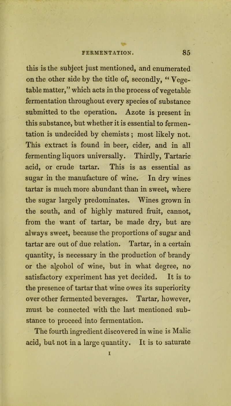 this is the subject just mentioned, and enumerated on the other side by the title of, secondly, “ Vege- table matter,” which acts in the process of vegetable fermentation throughout every species of substance submitted to the operation. Azote is present in this substance, but whether it is essential to fermen- tation is undecided by chemists ; most likely not. This extract is found in beer, cider, and in all fermenting liquors universally. Thirdly, Tartaric acid, or crude tartar. This is as essential as sugar in the manufacture of wine. In dry wines tartar is much more abundant than in sweet, where the sugar largely predominates. Wines grown in the south, and of highly matured fruit, cannot, from the want of tartar, be made dry, but are always sweet, because the proportions of sugar and tartar are out of due relation. Tartar, in a certain quantity, is necessary in the production of brandy or the alcohol of wine, but in what degree, no satisfactory experiment has yet decided. It is to the presence of tartar that wine owes its superiority over other fermented beverages. Tartar, however, must be connected with the last mentioned sub- stance to proceed into fermentation. The fourth ingredient discovered in wine is Malic acid, but not in a large quantity. It is to saturate I