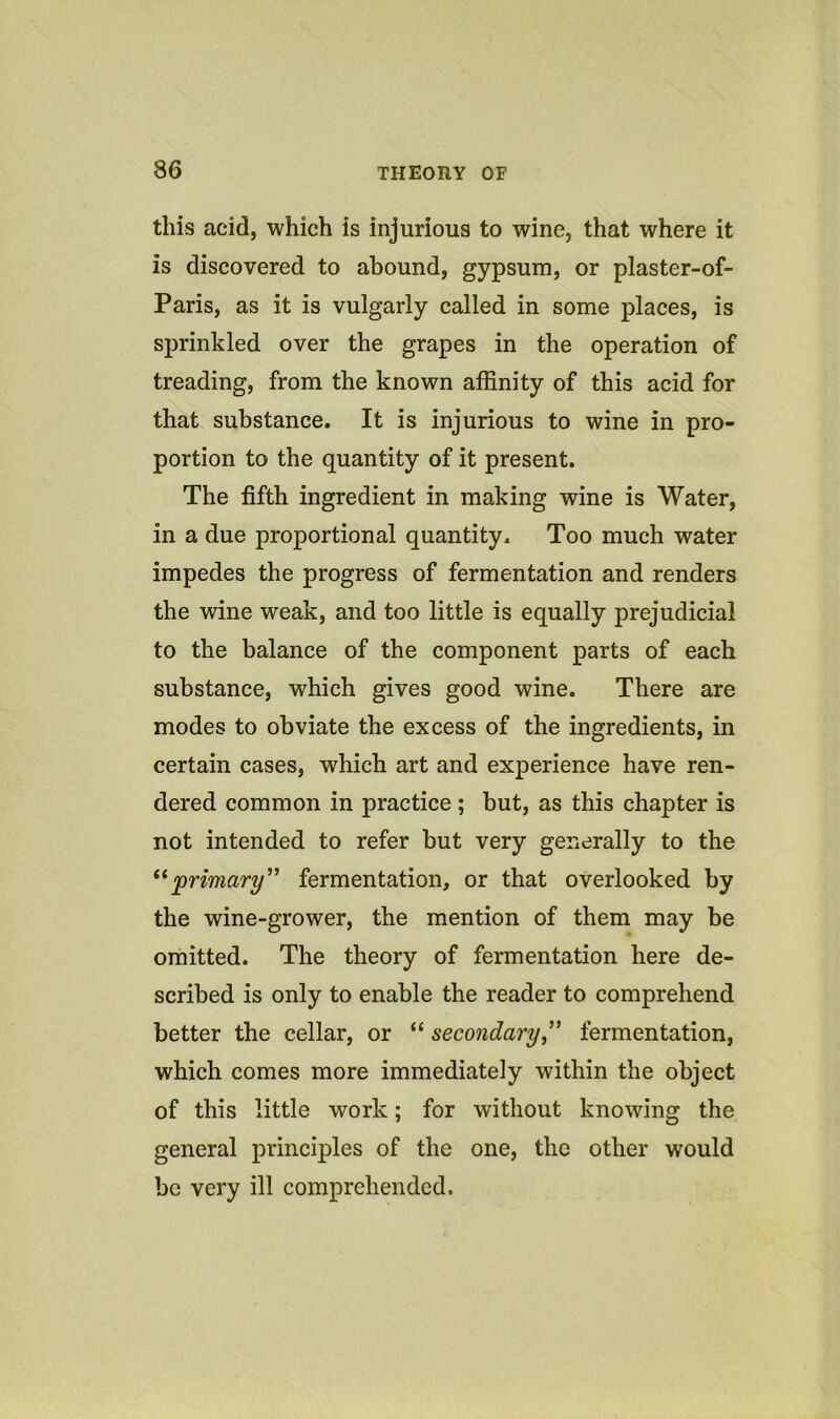 this acid, which is injurious to wine, that where it is discovered to abound, gypsum, or plaster-of- Paris, as it is vulgarly called in some places, is sprinkled over the grapes in the operation of treading, from the known affinity of this acid for that substance. It is injurious to wine in pro- portion to the quantity of it present. The fifth ingredient in making wine is Water, in a due proportional quantity. Too much water impedes the progress of fermentation and renders the wine weak, and too little is equally prejudicial to the balance of the component parts of each substance, which gives good wine. There are modes to obviate the excess of the ingredients, in certain cases, which art and experience have ren- dered common in practice; but, as this chapter is not intended to refer but very generally to the primary’’ fermentation, or that overlooked by the wine-grower, the mention of them may be omitted. The theory of fermentation here de- scribed is only to enable the reader to comprehend better the cellar, or “ secondaryfermentation, which comes more immediately within the object of this little work; for without knowing the general principles of the one, the other would be very ill comprehended.