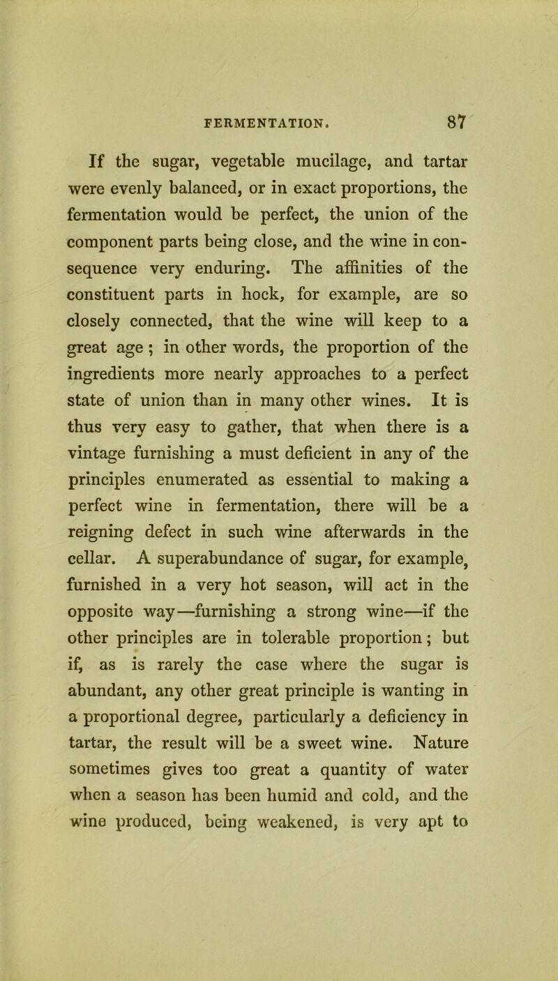 If the sugar, vegetable mucilage, and tartar were evenly balanced, or in exact proportions, the fermentation would be perfect, the union of the component parts being close, and the wine in con- sequence very enduring. The affinities of the constituent parts in hock, for example, are so closely connected, that the wine will keep to a great age; in other words, the proportion of the ingredients more nearly approaches to a perfect state of union than in many other wines. It is thus very easy to gather, that when there is a vintage furnishing a must deficient in any of the principles enumerated as essential to making a perfect wine in fermentation, there will be a reigning defect in such wine afterwards in the cellar. A superabundance of sugar, for example, furnished in a very hot season, will act in the opposite way—furnishing a strong wine—if the other principles are in tolerable proportion; but if, as is rarely the case where the sugar is abundant, any other great principle is wanting in a proportional degree, particularly a deficiency in tartar, the result will be a sweet wine. Nature sometimes gives too great a quantity of water when a season has been humid and cold, and the wine produced, being weakened, is very apt to