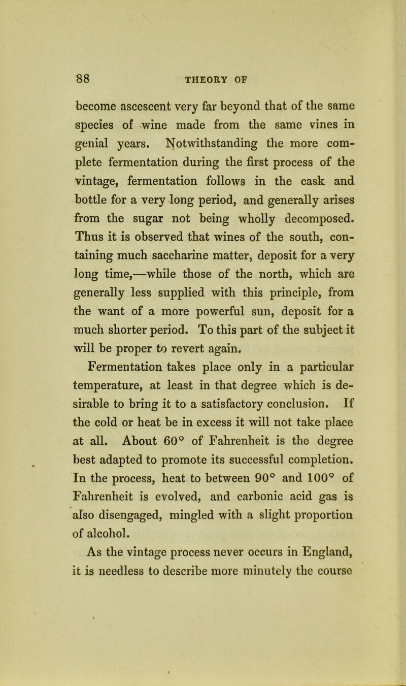 become ascescent very far beyond that of the same species of wine made from the same vines in genial years. Notwithstanding the more com- plete fermentation during the first process of the vintage, fermentation follows in the cask and bottle for a very long period, and generally arises from the sugar not being wholly decomposed. Thus it is observed that wines of the south, con- taining much saccharine matter, deposit for a very long time,—while those of the north, which are generally less supplied with this principle, from the want of a more powerful sun, deposit for a much shorter period. To this part of the subject it will be proper to revert again. Fermentation takes place only in a particular temperature, at least in that degree which is de- sirable to bring it to a satisfactory conclusion. If the cold or heat be in excess it will not take place at all. About 60'^ of Fahrenheit is the degree best adapted to promote its successful completion. In the process, heat to between 90° and 100° of Fahrenheit is evolved, and carbonic acid gas is also disengaged, mingled with a slight proportion of alcohol. As the vintage process never occurs in England, it is needless to describe more minutely the course