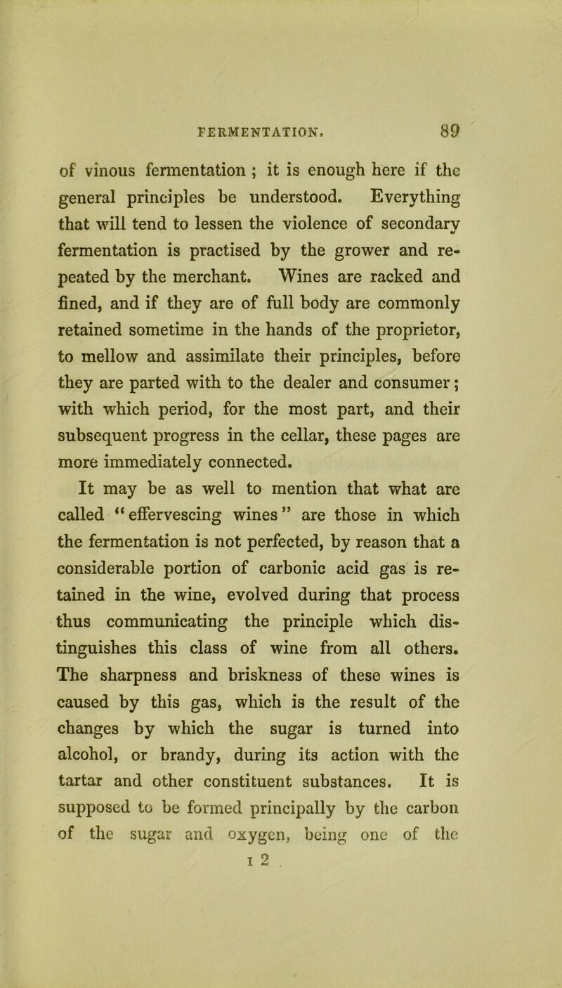 of vinous fermentation ; it is enough here if the general principles be understood. Everything that will tend to lessen the violence of secondary fermentation is practised by the grower and re- peated by the merchant. Wines are racked and fined, and if they are of full body are commonly retained sometime in the hands of the proprietor, to mellow and assimilate their principles, before they are parted with to the dealer and consumer; with which period, for the most part, and their subsequent progress in the cellar, these pages are more immediately connected. It may be as well to mention that what are called “effervescing wines” are those in which the fermentation is not perfected, by reason that a considerable portion of carbonic acid gas is re- tained in the wine, evolved during that process thus communicating the principle which dis- tinguishes this class of wine from all others. The sharpness and briskness of these wines is caused by this gas, which is the result of the changes by which the sugar is turned into alcohol, or brandy, during its action with the tartar and other constituent substances. It is supposed to be formed principally by the carbon of the sugar and oxygen, being one of the 1 2