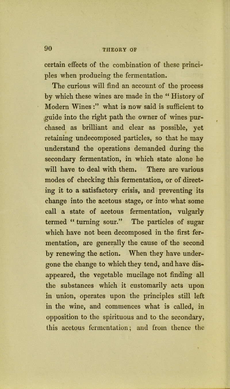certain effects of the combination of these princi- ples when producing the fermentation. The curious will find an account of the process by which these wines are made in the “ History of Modern Wines what is now said is sufficient to ■guide into the right path the owner of wines pur- chased as brilliant and clear as possible, yet retaining undecomposed particles, so that he may understand the operations demanded during the secondary fermentation, in which state alone he will have to deal with them. There are various modes of checking this fermentation, or of direct- ing it to a satisfactory crisis, and preventing its change into the acetous stage, or into what some call a state of acetous fermentation, vulgarly termed “ turning sour.” The particles of sugar which have not been decomposed in the first fer- mentation, are generally the cause of the second by renewing the action. When they have under- gone the change to which they tend, and have dis- appeared, the vegetable mucilage not finding all the substances which it customarily acts upon in union, operates upon the principles still left in the wine, and commences what is called, in opposition to the spirituous and to the secondary, this acetous fermentation; and from thence the