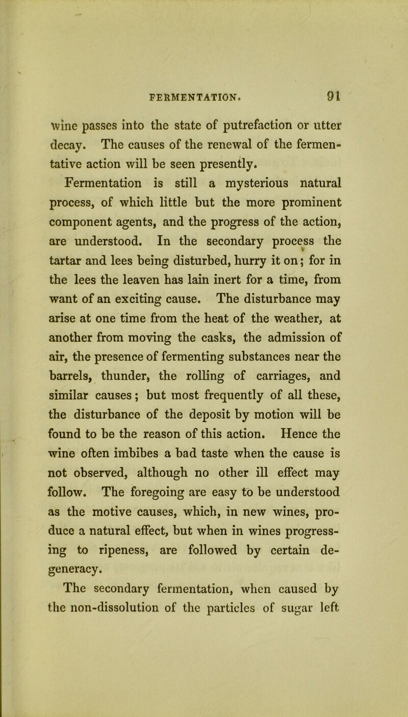 wine passes into the state of putrefaction or utter decay. The causes of the renewal of the fermen- tative action will be seen presently. Fermentation is still a mysterious natural process, of which little but the more prominent component agents, and the progress of the action, are understood. In the secondary process the tartar and lees being disturbed, hurry it on; for in the lees the leaven has lain inert for a time, from want of an exciting cause. The disturbance may arise at one time from the heat of the weather, at another from moving the casks, the admission of air, the presence of fermenting substances near the barrels, thunder, the rolling of carriages, and similar causes; but most frequently of all these, the disturbance of the deposit by motion will be found to be the reason of this action. Hence the wine often imbibes a bad taste when the cause is not observed, although no other ill effect may follow. The foregoing are easy to be understood as the motive causes, which, in new wines, pro- duce a natural effect, but when in wines progress- ing to ripeness, are followed by certain de- generacy. The secondary fermentation, when caused by the non-dissolution of the particles of sugar left