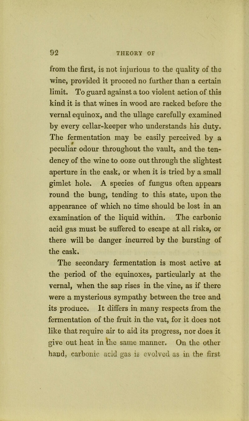 from the first, is not injurious to the quality of the wine, provided it proceed no further than a certain limit. To guard against a too violent action of this kind it is that wines in wood are racked before the vernal equinox, and the ullage carefully examined by every cellar-keeper who understands his duty. The fermentation may be easily perceived by a peculiar odour throughout the vault, and the ten- dency of the wine to ooze out through the slightest aperture in the cask, or when it is tried by a small gimlet hole. A species of fungus often appears round the bung, tending to this state, upon the appearance of which no time should be lost in an examination of the liquid within. The carbonic acid gas must be suffered to escape at all risks, or there will be danger incurred by the bursting of the cask. The secondary fermentation is most active at the period of the equinoxes, particularly at the vernal, when the sap rises in the vine, as if there were a mysterious sympathy between the tree and its produce. It differs in many respects from the fermentation of the fruit in the vat, for it does not like that require air to aid its progress, nor does it give out heat in Ihe same manner. On the other hand, carbonic acid gas is evolved as in the first