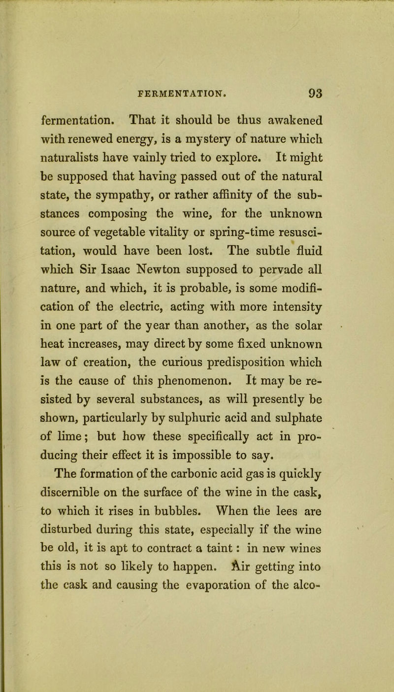 fermentation. That it should be thus awakened with renewed energy, is a mystery of nature which naturalists have vainly tried to explore. It might be supposed that having passed out of the natural state, the sympathy, or rather affinity of the sub- stances composing the wine, for the unknown source of vegetable vitality or spring-time resusci- tation, would have been lost. The subtle fluid which Sir Isaac Newton supposed to pervade all nature, and which, it is probable, is some modifi- cation of the electric, acting with more intensity in one part of the year than another, as the solar heat increases, may direct by some fixed unknown law of creation, the curious predisposition which is the cause of this phenomenon. It may be re- sisted by several substances, as will presently be shown, particularly by sulphuric acid and sulphate of lime; but how these specifically act in pro- ducing their effect it is impossible to say. The formation of the carbonic acid gas is quickly discernible on the surface of the wine in the cask, to which it rises in bubbles. When the lees are disturbed during this state, especially if the wine be old, it is apt to contract a taint: in new wines this is not so likely to happen. Air getting into the cask and causing the evaporation of the alco-