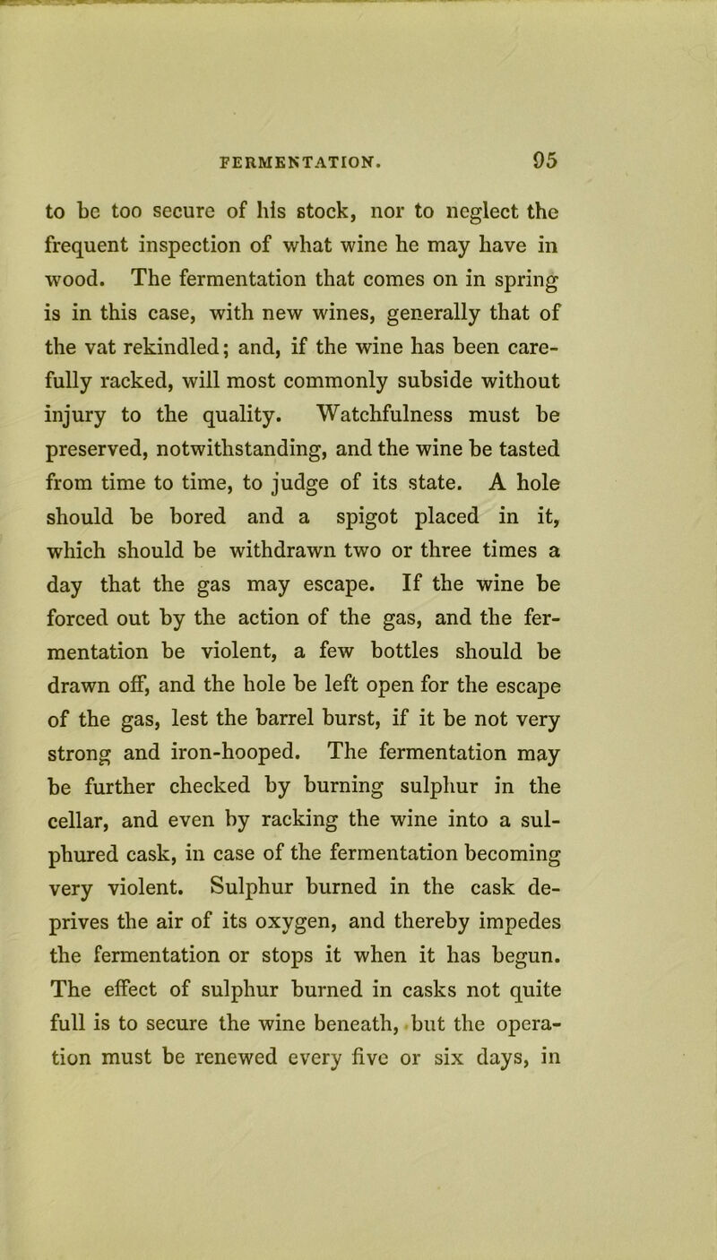 to be too secure of his stock, nor to neglect the frequent inspection of what wine he may have in wood. The fermentation that comes on in spring is in this case, with new wines, generally that of the vat rekindled; and, if the wine has been care- fully racked, will most commonly subside without injury to the quality. Watchfulness must be preserved, notwithstanding, and the wine be tasted from time to time, to judge of its state. A hole should be bored and a spigot placed in it, which should be withdrawn two or three times a day that the gas may escape. If the wine be forced out by the action of the gas, and the fer- mentation be violent, a few bottles should be drawn off, and the hole be left open for the escape of the gas, lest the barrel burst, if it be not very strong and iron-hooped. The fermentation may be further checked by burning sulphur in the cellar, and even by racking the wine into a sul- phured cask, in case of the fermentation becoming very violent. Sulphur burned in the cask de- prives the air of its oxygen, and thereby impedes the fermentation or stops it when it has begun. The effect of sulphur burned in casks not quite full is to secure the wine beneath, but the opera- tion must be renewed every five or six days, in
