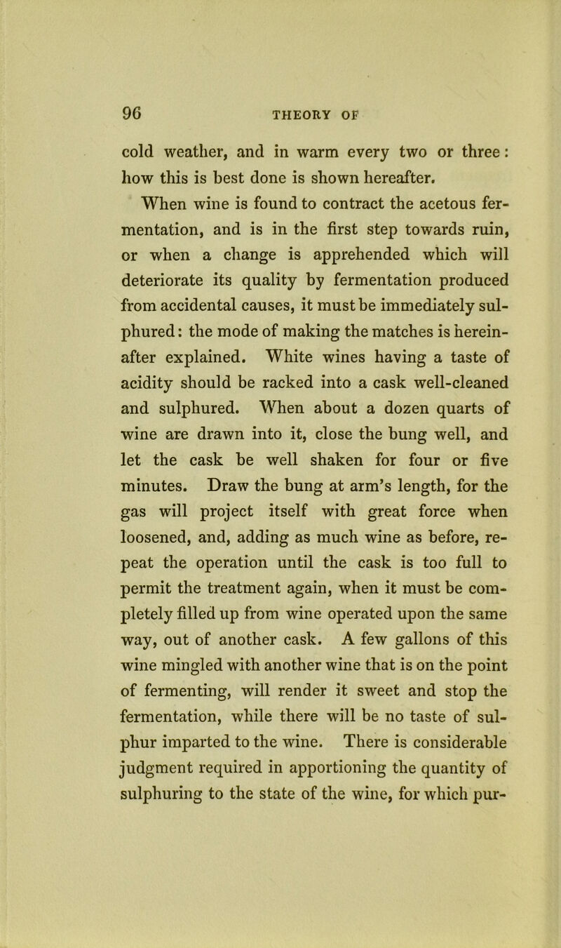 cold weather, and in warm every two or three: how this is best done is shown hereafter. When wine is found to contract the acetous fer- mentation, and is in the first step towards ruin, or when a change is apprehended which will deteriorate its quality by fermentation produced from accidental causes, it must be immediately sul- phured : the mode of making the matches is herein- after explained. White wines having a taste of acidity should be racked into a cask well-cleaned and sulphured. When about a dozen quarts of wine are drawn into it, close the bung well, and let the cask be well shaken for four or five minutes. Draw the bung at arm’s length, for the gas will project itself with great force when loosened, and, adding as much wine as before, re- peat the operation until the cask is too full to permit the treatment again, when it must be com- pletely filled up from wine operated upon the same way, out of another cask. A few gallons of this wine mingled with another wine that is on the point of fermenting, will render it sweet and stop the fermentation, while there will be no taste of sul- phur imparted to the wine. There is considerable judgment required in apportioning the quantity of sulphuring to the state of the wine, for which pur-