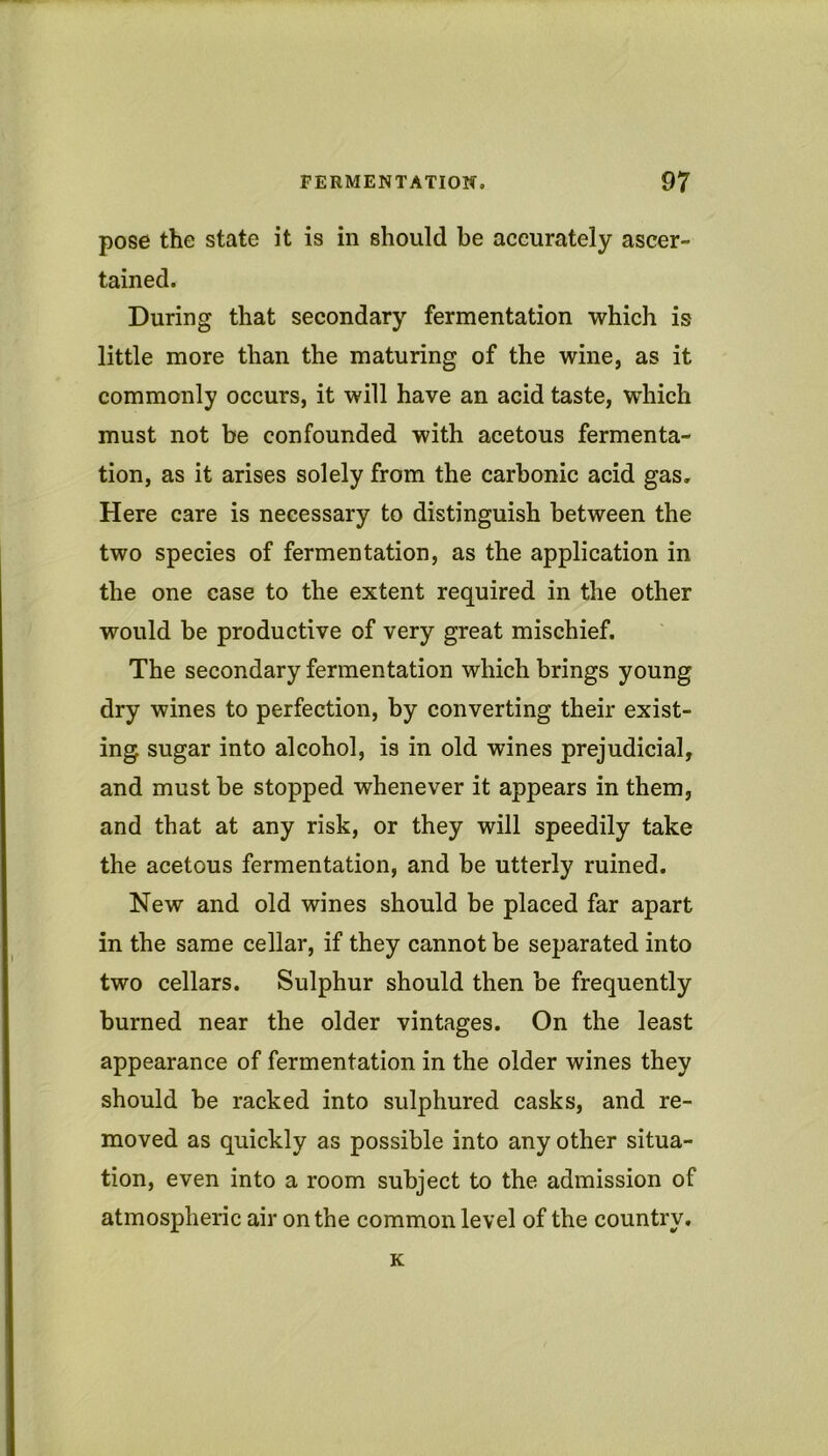 pose the state it is in should be accurately ascer- tained. During that secondary fermentation which is little more than the maturing of the wine, as it commonly occurs, it will have an acid taste, which must not be confounded with acetous fermenta- tion, as it arises solely from the carbonic acid gas. Here care is necessary to distinguish between the two species of fermentation, as the application in the one case to the extent required in the other would be productive of very great mischief. The secondary fermentation which brings young dry wines to perfection, by converting their exist- ing sugar into alcohol, is in old wines prejudicial, and must be stopped whenever it appears in them, and that at any risk, or they will speedily take the acetous fermentation, and be utterly ruined. New and old wines should be placed far apart in the same cellar, if they cannot be separated into two cellars. Sulphur should then be frequently burned near the older vintages. On the least appearance of fermentation in the older wines they should be racked into sulphured casks, and re- moved as quickly as possible into any other situa- tion, even into a room subject to the admission of atmospheric air on the common level of the country. K