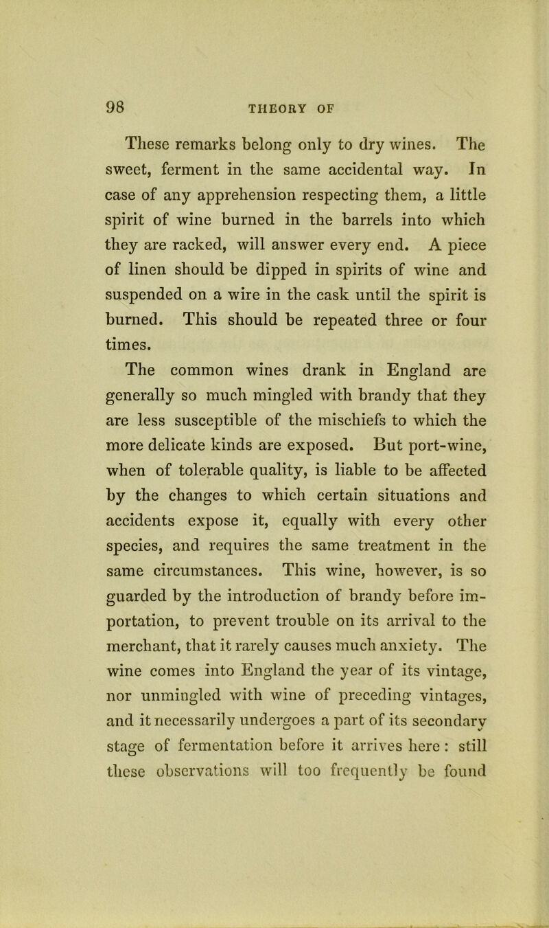 These remarks belong only to dry wines. The sweet, ferment in the same accidental way. In case of any apprehension respecting them, a little spirit of wine burned in the barrels into which they are racked, will answer every end. A piece of linen should be dipped in spirits of wine and suspended on a wire in the cask until the spirit is burned. This should be repeated three or four times. The common wines drank in England are generally so much mingled with brandy that they are less susceptible of the mischiefs to which the more delicate kinds are exposed. But port-wine, when of tolerable quality, is liable to be affected by the changes to which certain situations and accidents expose it, equally with every other species, and requires the same treatment in the same circumstances. This wine, however, is so guarded by the introduction of brandy before im- portation, to prevent trouble on its arrival to the merchant, that it rarely causes much anxiety. The wine comes into England the year of its vintage, nor unmingled with wine of preceding vintages, and it necessarily undergoes a part of its secondary stage of fermentation before it arrives here : still these observations will too frequently be found