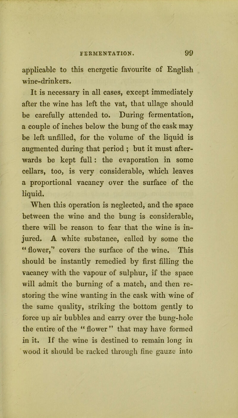applicable to this energetic favourite of English wine-drinkers. It is necessary in all cases, except immediately after the wine has left the vat, that ullage should be carefully attended to. During fermentation, a couple of inches below the bung of the cask may be left unfilled, for the volume of the liquid is augmented during that period ; but it must after- wards be kept full: the evaporation in some cellars, too, is very considerable, which leaves a proportional vacancy over the surface of the liquid. When this operation is neglected, and the space between the wine and the bung is considerable, there will be reason to fear that the wine is in- jured. A white substance, called by some the “ flower,’’ covers the surface of the wine. This should be instantly remedied by first filling the vacancy with the vapour of sulphur, if the space will admit the burning of a match, and then re- storing the wine wanting in the cask with wine of the same quality, striking the bottom gently to force up air bubbles and carry over the bung-hole the entire of the “ flower” that may have formed in it. If the wine is destined to remain long in wood it should be racked through fine gauze into