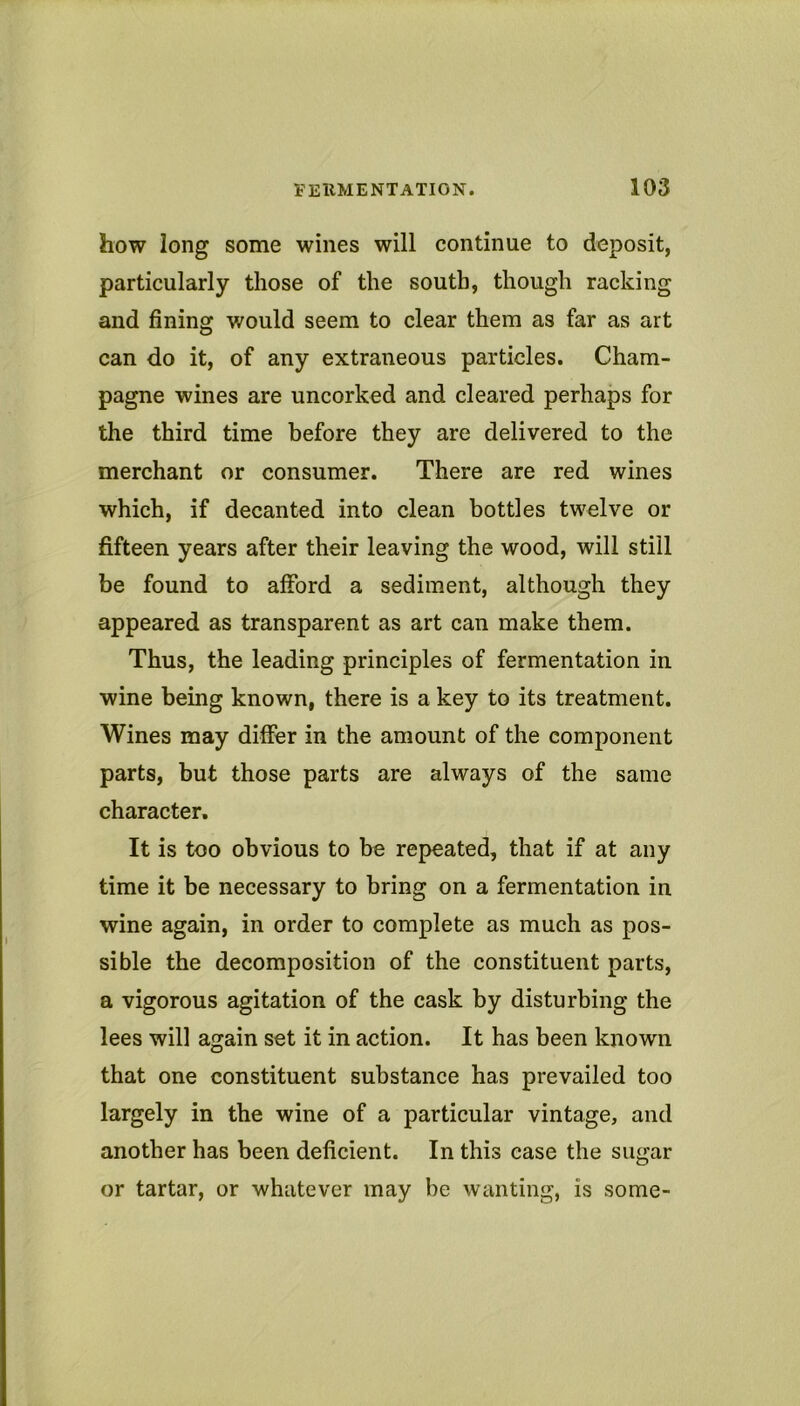 how long some wines will continue to deposit, particularly those of the south, though racking and fining would seem to clear them as far as art can do it, of any extraneous particles. Cham- pagne wines are uncorked and cleared perhaps for the third time before they are delivered to the merchant or consumer. There are red wines which, if decanted into clean bottles twelve or fifteen years after their leaving the wood, will still be found to afford a sediment, although they appeared as transparent as art can make them. Thus, the leading principles of fermentation in wine being known, there is a key to its treatment. Wines may differ in the amount of the component parts, but those parts are always of the same character. It is too obvious to be repeated, that if at any time it be necessary to bring on a fermentation in wine again, in order to complete as much as pos- sible the decomposition of the constituent parts, a vigorous agitation of the cask by disturbing the lees will again set it in action. It has been known that one constituent substance has prevailed too largely in the wine of a particular vintage, and another has been deficient. In this case the sugar or tartar, or whatever may be wanting, is some-
