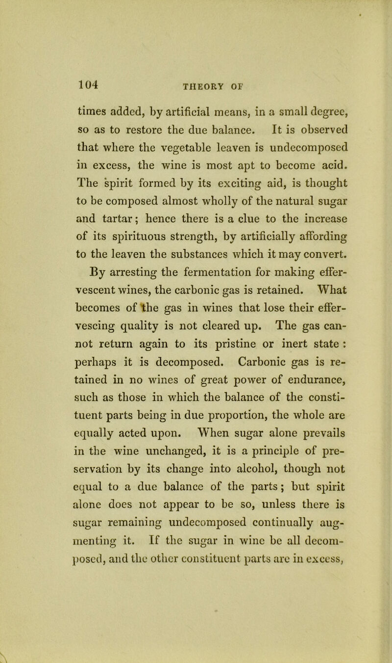 times added, by artificial means, in a small degree, so as to restore the due balance. It is observed that where the vegetable leaven is undecomposed in excess, the wine is most apt to become acid. The spirit formed by its exciting aid, is thought to be composed almost wholly of the natural sugar and tartar; hence there is a clue to the increase of its spirituous strength, by artificially affording to the leaven the substances which it may convert. By arresting the fermentation for making effer- vescent wines, the carbonic gas is retained. What becomes of the gas in wines that lose their effer- vescing quality is not cleared up. The gas can- not return again to its pristine or inert state : perhaps it is decomposed. Carbonic gas is re- tained in no wines of great power of endurance, such as those in which the balance of the consti- tuent parts being in due proportion, the whole are equally acted upon. When sugar alone prevails in the wine unchanged, it is a principle of pre- servation by its change into alcohol, though not equal to a due balance of the parts; but spirit alone does not appear to be so, unless there is sugar remaining undecomposed continually aug- menting it. If the sugar in wine be all decom- l)oscd, and the other constituent parts arc in excess,