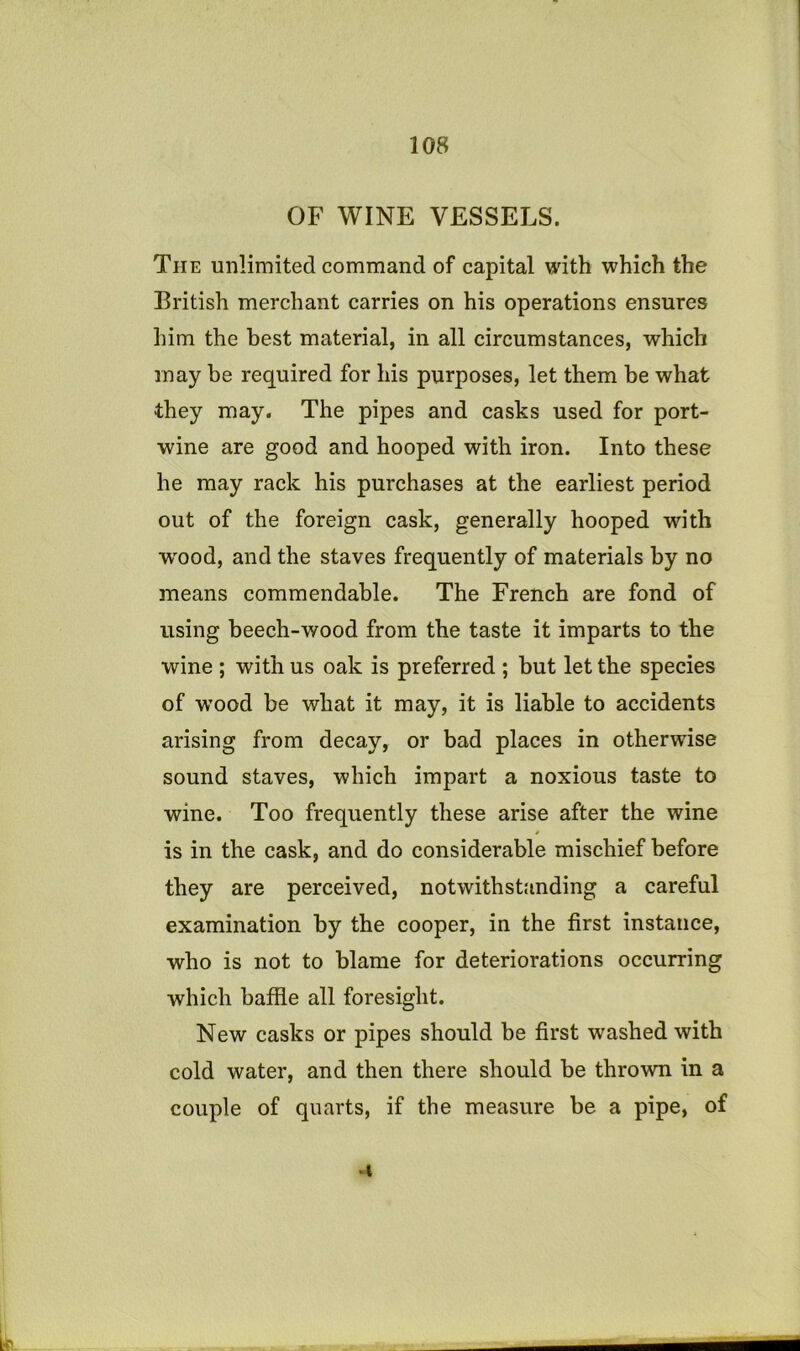 OF WINE VESSELS. The unlimited command of capital with which the British merchant carries on his operations ensures him the best material, in all circumstances, which may be required for his purposes, let them be what they may. The pipes and casks used for port- wine are good and hooped with iron. Into these he may rack his purchases at the earliest period out of the foreign cask, generally hooped with W'ood, and the staves frequently of materials by no means commendable. The French are fond of using beech-wood from the taste it imparts to the wine ; with us oak is preferred ; but let the species of wood be what it may, it is liable to accidents arising from decay, or bad places in otherwise sound staves, which impart a noxious taste to wine. Too frequently these arise after the wine is in the cask, and do considerable mischief before they are perceived, notwithstanding a careful examination by the cooper, in the first instance, who is not to blame for deteriorations occurring which baffle all foresight. New casks or pipes should be first washed with cold water, and then there should be thrown in a couple of quarts, if the measure be a pipe, of •I