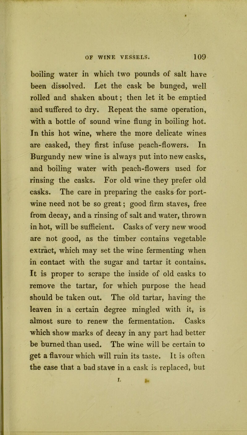 boiling water in which two pounds of salt have been dissolved. Let the cask be bunged, well rolled and shaken about; then let it be emptied and suffered to dry. Repeat the same operation, with a bottle of sound wine flung in boiling hot. In this hot wine, where the more delicate wines are cashed, they first infuse peach-flowers. In Burgundy new wine is always put into new casks, and boiling water with peach-flowers used for rinsing the casks. For old wine they prefer old casks. The care in preparing the casks for port- wine need not be so great; good firm staves, free from decay, and a rinsing of salt and water, thrown in hot, will be sufficient. Casks of very new wood are not good, as the timber contains vegetable extract, which may set the wine fermenting when in contact with the sugar and tartar it contains. It is proper to scrape the inside of old casks to remove the tartar, for which purpose the head should be taken out. The old tartar, having the leaven in a certain degree mingled with it, is almost sure to renew the fermentation. Casks which show marks of decay in any part had better be burned than used. The wine will be certain to get a flavour which will ruin its taste. It is often the case that a bad stave in a cask is replaced, but