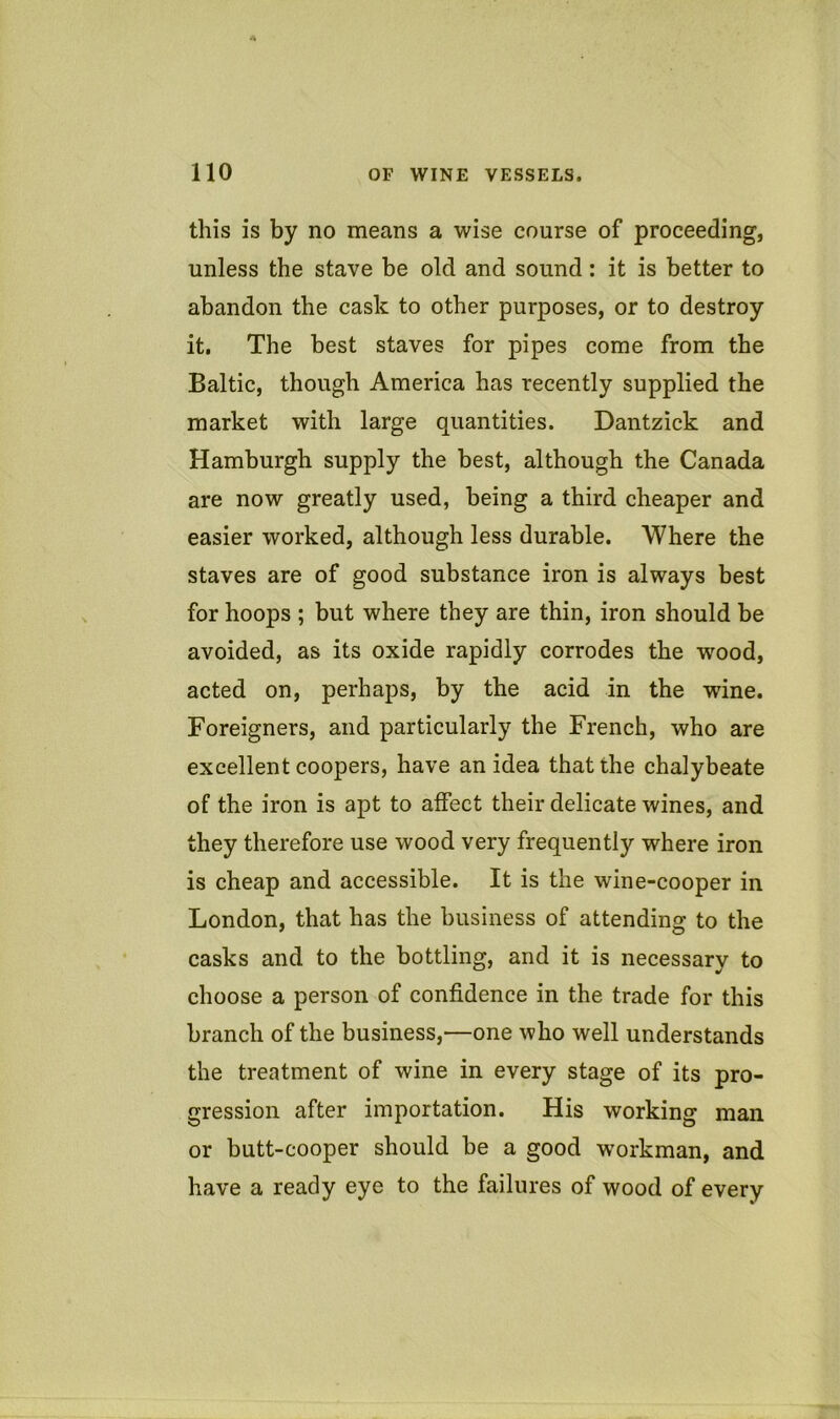 this is by no means a wise course of proceeding, unless the stave be old and sound: it is better to abandon the cask to other purposes, or to destroy it. The best staves for pipes come from the Baltic, though America has recently supplied the market with large quantities. Dantzick and Hamburgh supply the best, although the Canada are now greatly used, being a third cheaper and easier worked, although less durable. Where the staves are of good substance iron is always best for hoops ; but where they are thin, iron should be avoided, as its oxide rapidly corrodes the wood, acted on, perhaps, by the acid in the wine. Foreigners, and particularly the French, who are excellent coopers, have an idea that the chalybeate of the iron is apt to affect their delicate wines, and they therefore use wood very frequently where iron is cheap and accessible. It is the wine-cooper in London, that has the business of attending to the casks and to the bottling, and it is necessary to choose a person of confidence in the trade for this branch of the business,—one who well understands the treatment of wine in every stage of its pro- gression after importation. His working man or butt-cooper should be a good workman, and have a ready eye to the failures of wood of every