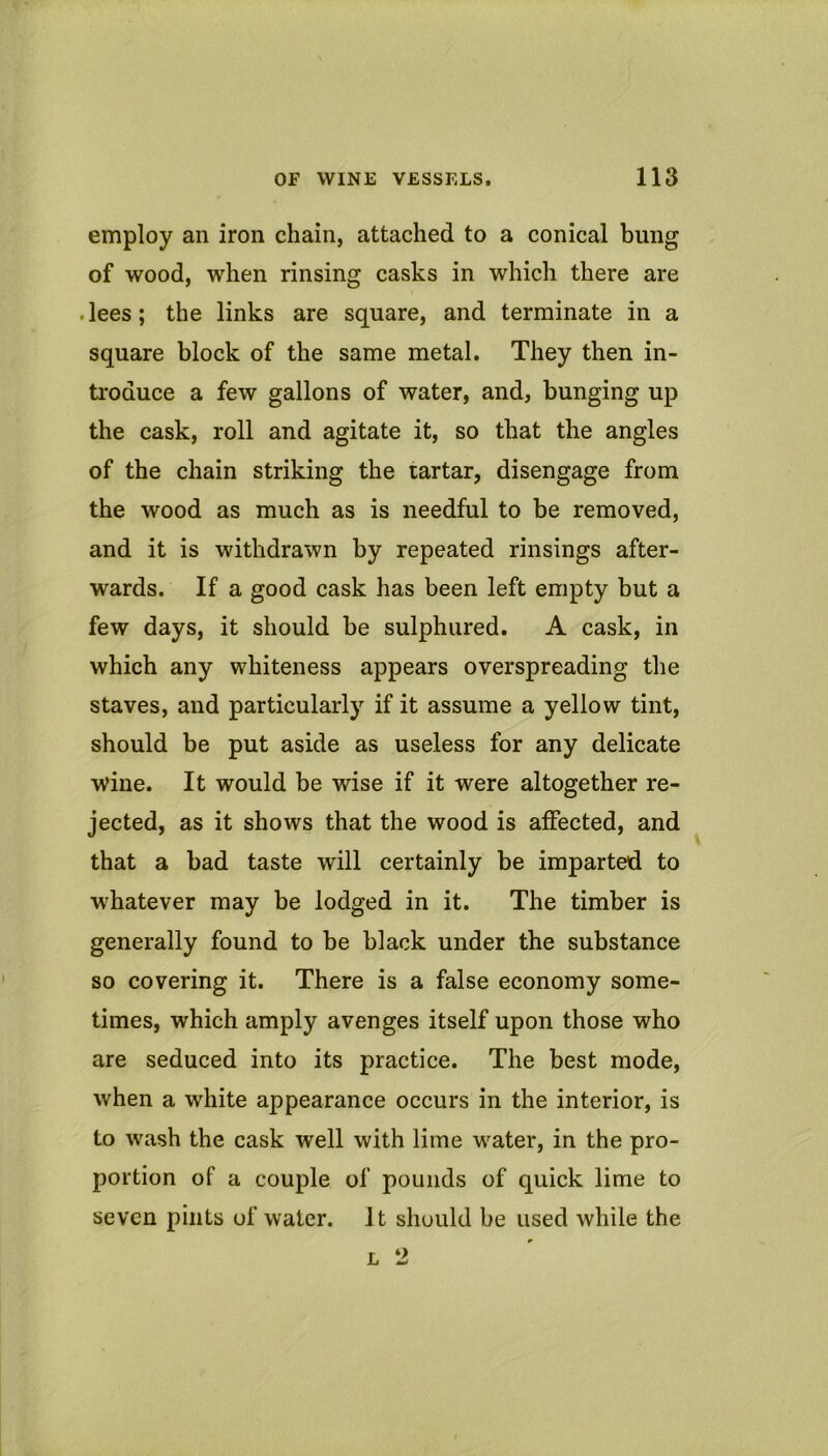 employ an iron chain, attached to a conical bung of wood, when rinsing casks in which there are .lees; the links are square, and terminate in a square block of the same metal. They then in- troduce a few gallons of water, and, bunging up the cask, roll and agitate it, so that the angles of the chain striking the tartar, disengage from the wood as much as is needful to be removed, and it is withdrawn by repeated rinsings after- wards. If a good cask has been left empty but a few days, it should be sulphured. A cask, in which any whiteness appears overspreading the staves, and particularly if it assume a yellow tint, should be put aside as useless for any delicate wine. It would be wise if it were altogether re- jected, as it shows that the wood is atfected, and that a bad taste will certainly be imparted to whatever may be lodged in it. The timber is generally found to be black under the substance so covering it. There is a false economy some- times, which amply avenges itself upon those who are seduced into its practice. The best mode, when a white appearance occurs in the interior, is to wash the cask well with lime water, in the pro- portion of a couple of pounds of quick lime to seven pints of water. It should be used while the L 2