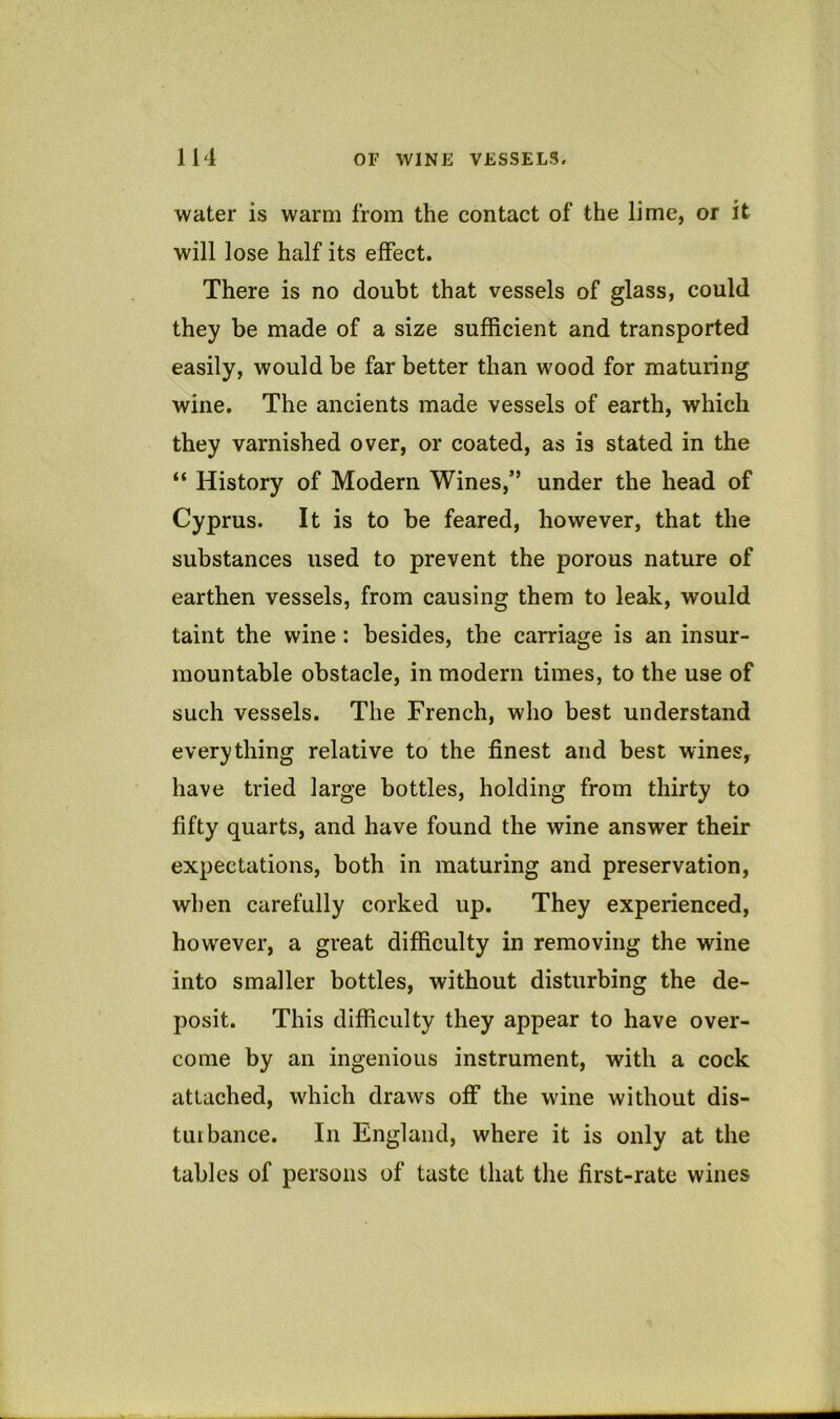 water is warm from the contact of the lime, or it will lose half its effect. There is no doubt that vessels of glass, could they be made of a size sufficient and transported easily, would be far better than wood for maturing wine. The ancients made vessels of earth, which they varnished over, or coated, as is stated in the “ History of Modern Wines,” under the head of Cyprus. It is to be feared, however, that the substances used to prevent the porous nature of earthen vessels, from causing them to leak, would taint the wine: besides, the carriage is an insur- mountable obstacle, in modern times, to the use of such vessels. The French, who best understand everything relative to the finest and best wines, have tried large bottles, holding from thirty to fifty quarts, and have found the wine answer their expectations, both in maturing and preservation, when carefully corked up. They experienced, however, a great difficulty in removing the wine into smaller bottles, without disturbing the de- posit. This difficulty they appear to have over- come by an ingenious instrument, with a cock attached, which draws off the wine without dis- turbance. In England, where it is only at the tables of persons of taste that tlie first-rate wines