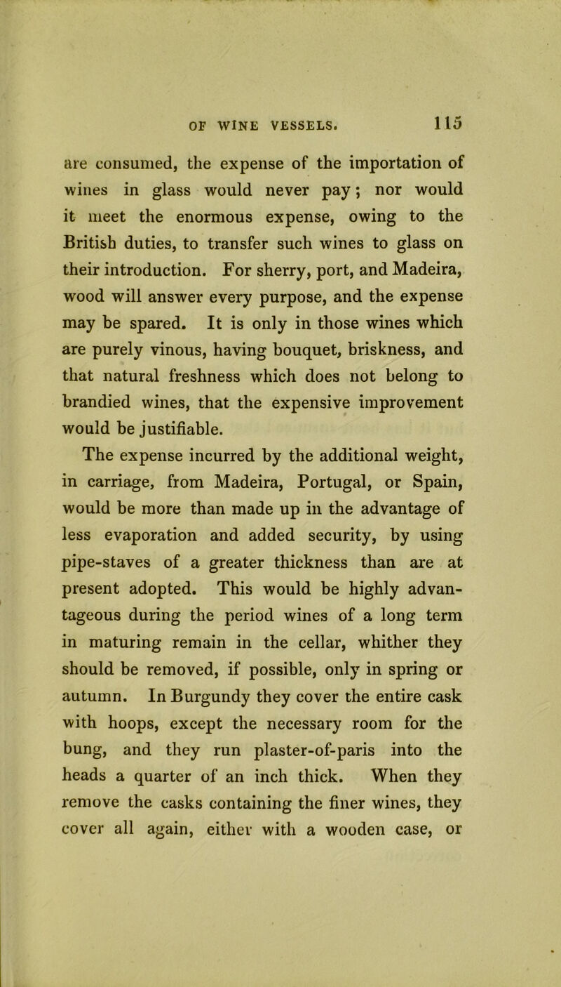 are consumed, the expense of the importation of wines in glass would never pay; nor would it meet the enormous expense, owing to the British duties, to transfer such wines to glass on their introduction. For sherry, port, and Madeira, wood will answer every purpose, and the expense may be spared. It is only in those wines which are purely vinous, having bouquet, briskness, and that natural freshness which does not belong to bran died wines, that the expensive improvement would be justifiable. The expense incurred by the additional weight, in carriage, from Madeira, Portugal, or Spain, would be more than made up in the advantage of less evaporation and added security, by using pipe-staves of a greater thickness than are at present adopted. This would be highly advan- tageous during the period wines of a long term in maturing remain in the cellar, whither they should be removed, if possible, only in spring or autumn. In Burgundy they cover the entire cask with hoops, except the necessary room for the bung, and they run plaster-of-paris into the heads a quarter of an inch thick. When they remove the casks containing the finer wines, they cover all again, either with a wooden case, or