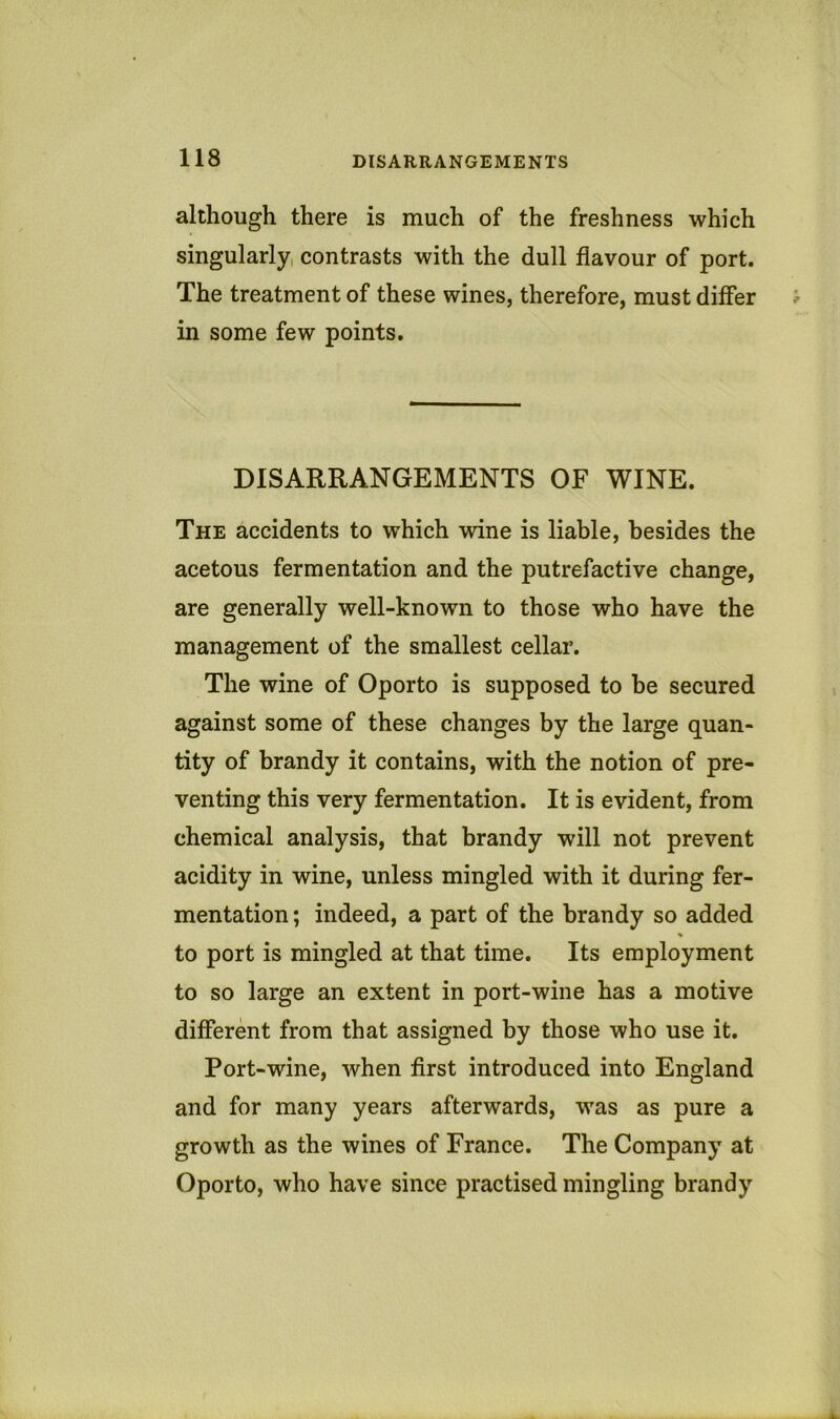 although there is much of the freshness which singularly, contrasts with the dull flavour of port. The treatment of these wines, therefore, must differ in some few points. DISARRANGEMENTS OF WINE. The accidents to which wine is liable, besides the acetous fermentation and the putrefactive change, are generally well-known to those who have the management of the smallest cellar. The wine of Oporto is supposed to be secured against some of these changes by the large quan- tity of brandy it contains, with the notion of pre- venting this very fermentation. It is evident, from chemical analysis, that brandy will not prevent acidity in wine, unless mingled with it during fer- mentation ; indeed, a part of the brandy so added to port is mingled at that time. Its employment to so large an extent in port-wine has a motive different from that assigned by those who use it. Port-wine, when first introduced into England and for many years afterwards, was as pure a growth as the wines of France. The Company at Oporto, who have since practised mingling brandy
