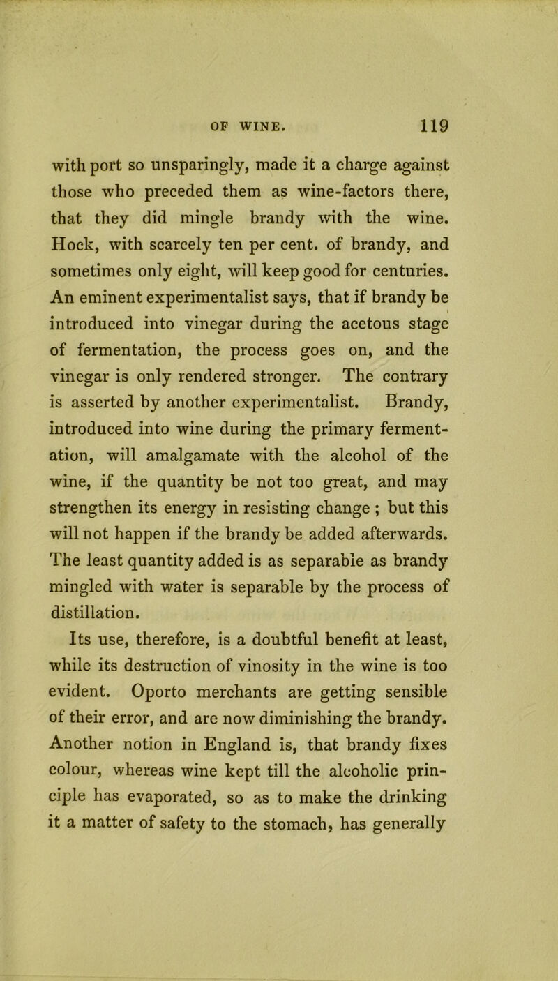 with port so unsparingly, made it a charge against those who preceded them as wine-factors there, that they did mingle brandy with the wine. Hock, with scarcely ten per cent, of brandy, and sometimes only eight, will keep good for centuries. An eminent experimentalist says, that if brandy be ( introduced into vinegar during the acetous stage of fermentation, the process goes on, and the vinegar is only rendered stronger. The contrary is asserted by another experimentalist. Brandy, introduced into wine during the primary ferment- ation, will amalgamate with the alcohol of the wine, if the quantity be not too great, and may strengthen its energy in resisting change ; but this will not happen if the brandy be added afterwards. The least quantity added is as separable as brandy mingled with water is separable by the process of distillation. Its use, therefore, is a doubtful benefit at least, while its destruction of vinosity in the wine is too evident. Oporto merchants are getting sensible of their error, and are now diminishing the brandy. Another notion in England is, that brandy fixes colour, whereas wine kept till the alcoholic prin- ciple has evaporated, so as to make the drinking it a matter of safety to the stomach, has generally